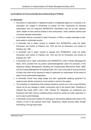 Guidelines on Implementation of E-Waste (Management) Rules, 2016
HWM Division, CPCB
Page 13 of 33
6.0 Guidelines for Environmentally Sound Dismantling of E-Waste
6.1 Dismantler
 Any person or organisation or registered society or a designated agency or a company or an
association can engage in dismantling of e-waste into their components by obtaining
authorisation from the respective SPCBs/PCCs. Dismantlers may set up their collection
centre, details of which shall be entered in their authorisation. These collection centres shall
not require separate authorisation.
 A dismantler shall be connected to either Producers or PRO or e-waste exchange or take-
back system or authorised recycler.
 A dismantler has to obtain consent to establish from SPCBs/PCCs under the Water
(Prevention and Control of Pollution) Act, 1974 and the Air (Prevention and Control of
Pollution) Act, 1981
 A dismantler has to obtain consent to operate from SPCBs/PCCs under the Water
(Prevention and Control of Pollution) Act, 1974 and the Air (Prevention and Control of
Pollution) Act, 1981
 A dismantler has to obtain authorisation from SPCBs/PCCs under E Waste (Management)
Rules, 2016, provided that any person authorised/registered under the provisions of the
Hazardous Wastes (Management, Handling and Transboundary Movements) Rules, 2008,
and the E-waste (Management & Handling) Rules, 2011 prior to the date of coming into force
of these rules shall not be required to make an application for authorisation till the period of
expiry of such authorisation/registration.
 A dismantler should have weigh bridge and other appropriate weighing equipment for
weighing each delivery received by it and maintain a record in this regard.
 The unloading of e-waste/end of life products should be carried out in such a way that there
should not be any damage to health, environment and to the product itself. Unloading of
Cathode Ray Tubes (CRT), LCD / LED / Plasma TV, refrigerator, air conditioners and
fluorescent and other mercury containing lamps should be carried out under supervision in
such a way to avoid breakage.
 A dismantler should have facilities for destroying or permanently deleting data stored in the
memory of end of life products (Hard Disk, Telephones, Mobile phones) either through
hammering or through data eraser.
 