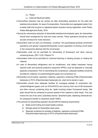 Guidelines on Implementation of E-Waste (Management) Rules, 2016
HWM Division, CPCB
Page 15 of 33
(iv) Plastic
(v) External Electrical Cables
Volume/Size reduction may be carried out after dismantling operations for the parts like
steel/aluminium/plastic, for ease of transportation. Dismantled and segregated plastic from
e-waste shall only be given to registered plastic recyclers having registration under Plastic
Waste (Management) Rules, 2016.
During the volume/size reduction of dismantled steel/aluminium/plastic parts, the dismantlers
should have arrangement for dust and noise controls. These operations should be under
acoustic enclosure for noise reduction.
Dismantlers shall not carry out shredding / crushing / fine grinding/wet grinding/ enrichment
operations and gravity/ magnetic/density/eddy current separation of printing circuit board
or the components attached with the circuit board.
Dismantlers shall not be permitted for dismantling of fluorescent and other mercury
containing lamps, CRT / LCD / Plasma TV.
Dismantlers shall not be permitted for chemical leaching or heating process or melting the
material.
In case of dismantling refrigerators and air conditioners, only skilled manpower having
required tools and personal protective equipment (PPEs) must be deployed to manually
separate compressors. Prior to dismantling the compressors, adequate facilities should be
provided for collection of coolant/refrigerant gases and compressor oil.
Dismantled circuit boards, capacitors, batteries, capacitors containing PCBs (Polychlorinated
biphenyls) or PCTs (Polychlorinated terphenyls) etc. shall not be stored in open.
Dismantlers should have adequate facilities for managing leakage of compressor oils,
coolant/refrigerant gases such as CFCs/HCFCs and mercury from end of life fluorescent
and other mercury containing lamp etc. Spills involving broken Fluorescent lamps, Oils
spills should first be contained to prevent spread of the material to other areas. This may
involve the use of dry sand, proprietary booms / absorbent pads, stabilizing chemicals etc.
for subsequent transfer to hazardous waste TSDFs.
The premise for dismantling operation should fulfil the following requirements:
a) Water proof roofing and impermeable surfaces.
b) Storage space for dissembled spare parts.
c) Separate containers for storage of batteries, capacitors containing PCBs
(Polychlorinated biphenyls) or PCTs (Polychlorinated terphenyls)
 