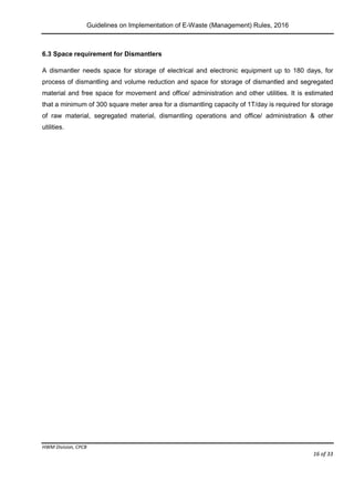 Guidelines on Implementation of E-Waste (Management) Rules, 2016
HWM Division, CPCB
Page 16 of 33
6.3 Space requirement for Dismantlers
A dismantler needs space for storage of electrical and electronic equipment up to 180 days, for
process of dismantling and volume reduction and space for storage of dismantled and segregated
material and free space for movement and office/ administration and other utilities. It is estimated
that a minimum of 300 square meter area for a dismantling capacity of 1T/day is required for storage
of raw material, segregated material, dismantling operations and office/ administration & other
utilities.
 