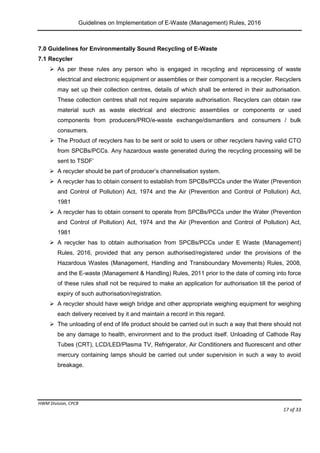 Guidelines on Implementation of E-Waste (Management) Rules, 2016
HWM Division, CPCB
Page 17 of 33
7.0 Guidelines for Environmentally Sound Recycling of E-Waste
7.1 Recycler
 As per these rules any person who is engaged in recycling and reprocessing of waste
electrical and electronic equipment or assemblies or their component is a recycler. Recyclers
may set up their collection centres, details of which shall be entered in their authorisation.
These collection centres shall not require separate authorisation. Recyclers can obtain raw
material such as waste electrical and electronic assemblies or components or used
components from producers/PRO/e-waste exchange/dismantlers and consumers / bulk
consumers.
 The Product of recyclers has to be sent or sold to users or other recyclers having valid CTO
from SPCBs/PCCs. Any hazardous waste generated during the recycling processing will be
sent to TSDF’
 A recycler should be part of producer’s channelisation system.
 A recycler has to obtain consent to establish from SPCBs/PCCs under the Water (Prevention
and Control of Pollution) Act, 1974 and the Air (Prevention and Control of Pollution) Act,
1981
 A recycler has to obtain consent to operate from SPCBs/PCCs under the Water (Prevention
and Control of Pollution) Act, 1974 and the Air (Prevention and Control of Pollution) Act,
1981
 A recycler has to obtain authorisation from SPCBs/PCCs under E Waste (Management)
Rules, 2016, provided that any person authorised/registered under the provisions of the
Hazardous Wastes (Management, Handling and Transboundary Movements) Rules, 2008,
and the E-waste (Management & Handling) Rules, 2011 prior to the date of coming into force
of these rules shall not be required to make an application for authorisation till the period of
expiry of such authorisation/registration.
 A recycler should have weigh bridge and other appropriate weighing equipment for weighing
each delivery received by it and maintain a record in this regard.
 The unloading of end of life product should be carried out in such a way that there should not
be any damage to health, environment and to the product itself. Unloading of Cathode Ray
Tubes (CRT), LCD/LED/Plasma TV, Refrigerator, Air Conditioners and fluorescent and other
mercury containing lamps should be carried out under supervision in such a way to avoid
breakage.
 