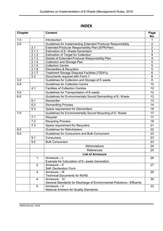 Guidelines on Implementation of E-Waste (Management) Rules, 2016
HWM Division, CPCB
Page 2 of 33
INDEX
Chapter Content Page
No.
1.0 Introduction` 1
2.0 Guidelines for Implementing Extended Producer Responsibility 2
2.1 Extended Producer Responsibility Plan (EPR-Plan) 2
2.1.1 Estimation of E- Waste Generation 3
2.1.2 Estimation of Target for Collection 4
2.1.3 Details of Extended Producer Responsibility Plan 4
2.1.4 Collection and Storage Plan 5
2.1.5 Collection Centre 5
2.1.6 Dismantlers & Recyclers 5
2.1.7 Treatment Storage Disposal Facilities (TSDFs) 6
2.2 Documents required with Form-1 6
3.0 Guidelines for Collection and Storage of E-waste 8
4.0 Guidelines for Collection Centre 10
4.1 Facilities of Collection Centres 10
5.0 Guidelines for Transportation of E-waste 12
6.0 Guidelines for Environmentally Sound Dismantling of E- Waste 13
6.1 Dismantler 13
6.2 Dismantling Process 14
6.3 Space requirement for Dismantlers 16
7.0 Guidelines for Environmentally Sound Recycling of E- Waste 17
7.1 Recycler 17
7.2 Recycling Process 18
7.3 Space requirement for Recyclers 21
8.0 Guidelines for Refurbishers 22
9.0 Guidelines for Consumers and Bulk Consumers 23
9.1 Consumers 23
9.2 Bulk Consumers 23
Abbreviations 24
References 25
List of Annexure
1. Annexure – I-
Example for Calculation of E- waste Generation
26
2. Annexure – II
Self- Declaration Form
27
3. Annexure – III
Technical Documents for RoHS
29
4. Annexure- IV
General Standards for Discharge of Environmental Pollutions:- Effluents
30
5. Annexure – V
National Ambient Air Quality Standards
33
 