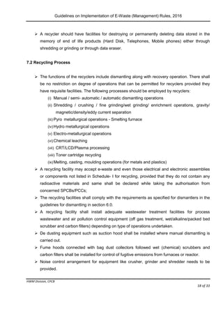 Guidelines on Implementation of E-Waste (Management) Rules, 2016
HWM Division, CPCB
Page 18 of 33
 A recycler should have facilities for destroying or permanently deleting data stored in the
memory of end of life products (Hard Disk, Telephones, Mobile phones) either through
shredding or grinding or through data eraser.
7.2 Recycling Process
 The functions of the recyclers include dismantling along with recovery operation. There shall
be no restriction on degree of operations that can be permitted for recyclers provided they
have requisite facilities. The following processes should be employed by recyclers:
(i) Manual / semi- automatic / automatic dismantling operations
(ii) Shredding / crushing / fine grinding/wet grinding/ enrichment operations, gravity/
magnetic/density/eddy current separation
(iii) Pyro metallurgical operations - Smelting furnace
(iv) Hydro metallurgical operations
(v) Electro-metallurgical operations
(vi) Chemical leaching
(vii) CRT/LCD/Plasma processing
(viii) Toner cartridge recycling
(ix) Melting, casting, moulding operations (for metals and plastics)
 A recycling facility may accept e-waste and even those electrical and electronic assemblies
or components not listed in Schedule- I for recycling, provided that they do not contain any
radioactive materials and same shall be declared while taking the authorisation from
concerned SPCBs/PCCs;
 The recycling facilities shall comply with the requirements as specified for dismantlers in the
guidelines for dismantling in section 6.0.
 A recycling facility shall install adequate wastewater treatment facilities for process
wastewater and air pollution control equipment (off gas treatment, wet/alkaline/packed bed
scrubber and carbon filters) depending on type of operations undertaken.
 De dusting equipment such as suction hood shall be installed where manual dismantling is
carried out.
 Fume hoods connected with bag dust collectors followed wet (chemical) scrubbers and
carbon filters shall be installed for control of fugitive emissions from furnaces or reactor.
 Noise control arrangement for equipment like crusher, grinder and shredder needs to be
provided.
 