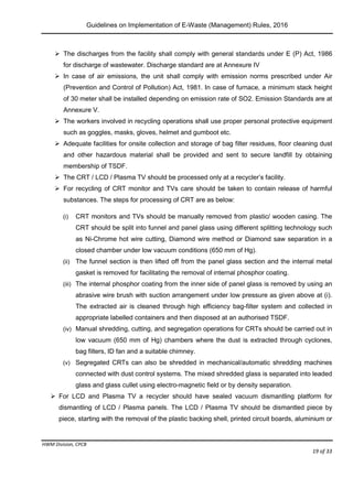 Guidelines on Implementation of E-Waste (Management) Rules, 2016
HWM Division, CPCB
Page 19 of 33
 The discharges from the facility shall comply with general standards under E (P) Act, 1986
for discharge of wastewater. Discharge standard are at Annexure IV
 In case of air emissions, the unit shall comply with emission norms prescribed under Air
(Prevention and Control of Pollution) Act, 1981. In case of furnace, a minimum stack height
of 30 meter shall be installed depending on emission rate of SO2. Emission Standards are at
Annexure V.
 The workers involved in recycling operations shall use proper personal protective equipment
such as goggles, masks, gloves, helmet and gumboot etc.
 Adequate facilities for onsite collection and storage of bag filter residues, floor cleaning dust
and other hazardous material shall be provided and sent to secure landfill by obtaining
membership of TSDF.
 The CRT / LCD / Plasma TV should be processed only at a recycler’s facility.
 For recycling of CRT monitor and TVs care should be taken to contain release of harmful
substances. The steps for processing of CRT are as below:
(i) CRT monitors and TVs should be manually removed from plastic/ wooden casing. The
CRT should be split into funnel and panel glass using different splitting technology such
as Ni-Chrome hot wire cutting, Diamond wire method or Diamond saw separation in a
closed chamber under low vacuum conditions (650 mm of Hg).
(ii) The funnel section is then lifted off from the panel glass section and the internal metal
gasket is removed for facilitating the removal of internal phosphor coating.
(iii) The internal phosphor coating from the inner side of panel glass is removed by using an
abrasive wire brush with suction arrangement under low pressure as given above at (i).
The extracted air is cleaned through high efficiency bag-filter system and collected in
appropriate labelled containers and then disposed at an authorised TSDF.
(iv) Manual shredding, cutting, and segregation operations for CRTs should be carried out in
low vacuum (650 mm of Hg) chambers where the dust is extracted through cyclones,
bag filters, ID fan and a suitable chimney.
(v) Segregated CRTs can also be shredded in mechanical/automatic shredding machines
connected with dust control systems. The mixed shredded glass is separated into leaded
glass and glass cullet using electro-magnetic field or by density separation.
 For LCD and Plasma TV a recycler should have sealed vacuum dismantling platform for
dismantling of LCD / Plasma panels. The LCD / Plasma TV should be dismantled piece by
piece, starting with the removal of the plastic backing shell, printed circuit boards, aluminium or
 