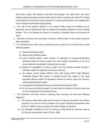 Guidelines on Implementation of E-Waste (Management) Rules, 2016
HWM Division, CPCB
Page 20 of 33
steel frame, screen, PET plastics, LCD Panel and backlight. The metal frame, wire, other
metallic material and plastic backing cabinet may be sent to recyclers with valid CTO. Printed
Circuit Board and LCD panel may be recycled or in case recycling facility is not available then
sent to respective authorised recycling facility.
 The user of the products obtained in the recycler facility should be identified and an
agreement may be entered with them for selling of the products obtained in these recycling
facilities. This is for tracking the product of recycling, to ascertain where the products are
going.
 Recovery of resource and particularly of precious metals present in the e-waste should be
given importance.
 For fluorescent and other mercury containing lamp recycling, the unit shall have at least
following systems:
(i) Mechanical feeding system.
(ii) Mercury spill collection system.
(iii) Lamp Crushing System, under vacuum, for separation of mercury-contaminated
phosphor powder & mercury vapors from other crushed components, so as not to
cause release of any pollutant, including mercury vapor.
(iv) System for segregation of mercury vapour from the phosphor powder through a
distillation system for separation & recovery of mercury.
(v) Air pollution control system (APCS) which shall include HEPA (High Efficiency
Particulate Arrestor) filter system or activated carbon filter system or any other
equivalent efficient system for separation/ removal of mercury vapor from mercury-
contaminated phosphor powder’
(vi) Arrangement for disposal of mercury contaminated filter pads to TSDF.
(vii) On line mercury monitoring system, to have check on emission of mercury, which has
to be in compliance to the consented norms.
 The fluorescent and other mercury containing lamp recycling unit shall have following
obligations:
(i) The emission outlet shall comply with the norms for mercury prescribed in the consent
document. The norm for mercury emission is 0.2 mg/m3
(Normal) as prescribed under
E (P) Act, 1986 for mercury emission from other category of industries.
(ii) For discharge of effluent the limit for mercury as (Hg) should be less than equal to
0.01mg /liter as prescribed under E (P) Act, 1986.
 