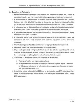 Guidelines on Implementation of E-Waste (Management) Rules, 2016
HWM Division, CPCB
Page 22 of 33
8.0 Guidelines for Refurbisher
 Refurbishment means repairing of used electrical and electronic equipment and it should be
carried out in such a way that there should not be any damage to health and environment.
 A refurbisher has to obtain consent to establish under the Water (Prevention and Control of
Pollution) Act, 1974, (25 of 1974) and the Air (Prevention and Control of Pollution) Act, 1981
(21 of 1981) from the concerned State Pollution Control Board/Pollution Control Committee.
 A refurbisher has to obtain certificate of registration and proof of installed capacity from
District Industries Centre or any other government agency authorised in this regard;
 A refurbisher has to obtain one-time authorization from concerned State Pollution Control
Board/Pollution Control Committee.
 A refurbisher should have system to manage leakage of coolant/refrigerant gases and
compressor oils from used electrical and electronic equipment during refurbishing
operations.
 The refurbishing area should be ventilated and have proper dust control equipment.
 De-dusting system over refurbishment tables should be provided
 Any e-waste generated during refurbishment should be collected separately and sent to
collection centre /authorised recycler. In case of refurbisher not having own collection centre,
the e-waste so generated may be channelized to an authorised recycler.
 The premise for refurbishing should fulfil the following requirements:
(i) Water proof roofing and impermeable surfaces
(ii) As a general rule a refurbisher of capacity of 1 Ton per day shall require a minimum
of 150 square meters’ area for refurbishing, temporary storage of e waste generated
and space for refurbished EEE
 If refurbisher opts to sell refurbished EEE then he is required to seek EPR authorisation from
CPCB. In no circumstances, the refurbisher shall sell any refurbished EEE without having
EPR authorization.
 