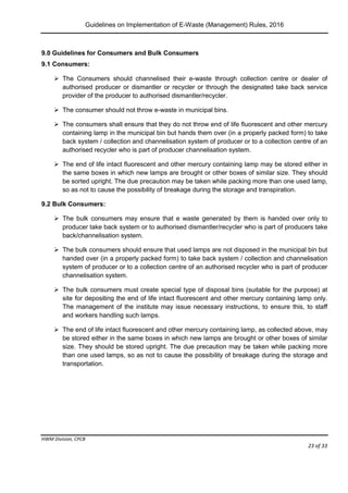Guidelines on Implementation of E-Waste (Management) Rules, 2016
HWM Division, CPCB
Page 23 of 33
9.0 Guidelines for Consumers and Bulk Consumers
9.1 Consumers:
 The Consumers should channelised their e-waste through collection centre or dealer of
authorised producer or dismantler or recycler or through the designated take back service
provider of the producer to authorised dismantler/recycler.
 The consumer should not throw e-waste in municipal bins.
 The consumers shall ensure that they do not throw end of life fluorescent and other mercury
containing lamp in the municipal bin but hands them over (in a properly packed form) to take
back system / collection and channelisation system of producer or to a collection centre of an
authorised recycler who is part of producer channelisation system.
 The end of life intact fluorescent and other mercury containing lamp may be stored either in
the same boxes in which new lamps are brought or other boxes of similar size. They should
be sorted upright. The due precaution may be taken while packing more than one used lamp,
so as not to cause the possibility of breakage during the storage and transpiration.
9.2 Bulk Consumers:
 The bulk consumers may ensure that e waste generated by them is handed over only to
producer take back system or to authorised dismantler/recycler who is part of producers take
back/channelisation system.
 The bulk consumers should ensure that used lamps are not disposed in the municipal bin but
handed over (in a properly packed form) to take back system / collection and channelisation
system of producer or to a collection centre of an authorised recycler who is part of producer
channelisation system.
 The bulk consumers must create special type of disposal bins (suitable for the purpose) at
site for depositing the end of life intact fluorescent and other mercury containing lamp only.
The management of the institute may issue necessary instructions, to ensure this, to staff
and workers handling such lamps.
 The end of life intact fluorescent and other mercury containing lamp, as collected above, may
be stored either in the same boxes in which new lamps are brought or other boxes of similar
size. They should be stored upright. The due precaution may be taken while packing more
than one used lamps, so as not to cause the possibility of breakage during the storage and
transportation.
 