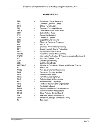 Guidelines on Implementation of E-Waste (Management) Rules, 2016
HWM Division, CPCB
Page 24 of 33
ABBREVIATIONS
BFR - Brominated Flame Retardant
CCC - Common Collection Centre
CFC - Chloro Fluro Carbon
CFL - Compact Fluorescent Lamp
CPCB - Central Pollution Control Board
CRT - Cathode Ray Tube
CTE - Consent to Establish
CTO - Consent to Operate
DRS - Deposit Refund Scheme
EEE - Electrical Electronic Equipment
EoL - End of Life
EPR - Extended Producer Responsibility
EST - Environmentally Sound Technology
HCFC - Hydro Chloro Fluro Carbon
HW (M) - Hazardous Waste (Management)
IT& TE - Information Technology & Telecommunication Equipment
IEC - Importer/ Exporter Code
LCD - Liquid Crystal Display
LED - Light Emitting Diode
MoEF& CC - Ministry of Environment, Forest and Climate Change
MT - Metric Ton
NGOs - Non-Governmental Organisation
PAN - Permanent Account Number
PCB - Printed Circuit Board
PCBs - Polychlorinated Biphenyls
PCC - Pollution Control Committees
PCTs - Polychlorinated Terphenyls
PRO - Producer Responsibility Organization
PWB - Printed Wire Board
RoHS - Reduction of Hazardous Substances
RWAs - Resident Welfare Associations
SPCB - State Pollution Control Board
TIN - Taxpayer Identification Number
TSDF - Treatment, Storage & Disposal Facility
TV - Television
 