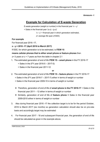 Guidelines on Implementation of E-Waste (Management) Rules, 2016
HWM Division, CPCB
Page 26 of 33
Annexure - I
Example for Calculation of E-waste Generation
E-waste generation (weight or number) in the financial year ‘x – y’
= Sales in the financial year ‘(x-z) - (y-z)’
‘x – y’ = financial year in which generation estimated,
z= average life span of EEE)
For example
For financial year 2016 -17,
x - y = 2016 -17 (April 2016 to March 2017)
If EEE, for which generation is to be estimated, is ITEW 15
means cellular phones that is either smart phone or feature phones then
z= 5 years or z = 7 years as from the table in chapter 2.1
1. The estimated generation of end of life ITEW 15 – smart phone in the FY 2016-17
= Sales in the (FY year 2016-5 – 2017-5) either in terms of weight or number
= Sales in the financial year 2011-12 in terms of weight or number
or
2. The estimated generation of end of life ITEW 15 – feature phone in the FY 2016-17
= Sales in the (FY year 2016-7 – 2017-7) either in terms of weight or number
= Sales in the financial year 2009-10 in terms of weight or number
 Therefore, generation of end of life of smart phone in the FY 2016-17 = Sales in the
financial year 2011 – 12 either in terms of weight or number
 Similarly, generation of end of life of feature phone = Sales in the financial year
2009-2010 either in terms of weight or number
3. Also during financial year 2016 -17 the collection target is to be for the period October,
2016 to March 2017 (six months) so generation calculation should also be on pro-rata
basis and accordingly target may be estimated
4. For financial year 2017 - 18 and subsequent financial year, the generation of end of life
should be calculated as given in the example above.
 
