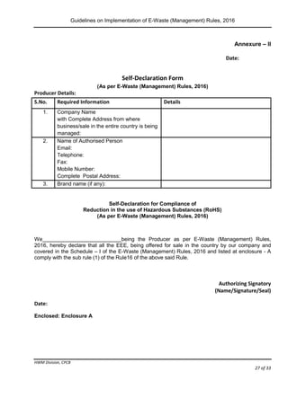 Guidelines on Implementation of E-Waste (Management) Rules, 2016
HWM Division, CPCB
Page 27 of 33
Annexure – II
Date:
Self-Declaration Form
(As per E-Waste (Management) Rules, 2016)
Producer Details:
S.No. Required Information Details
1. Company Name
with Complete Address from where
business/sale in the entire country is being
managed:
2. Name of Authorised Person
Email:
Telephone:
Fax:
Mobile Number:
Complete Postal Address:
3. Brand name (if any):
Self-Declaration for Compliance of
Reduction in the use of Hazardous Substances (RoHS)
(As per E-Waste (Management) Rules, 2016)
We being the Producer as per E-Waste (Management) Rules,
2016, hereby declare that all the EEE, being offered for sale in the country by our company and
covered in the Schedule – I of the E-Waste (Management) Rules, 2016 and listed at enclosure - A
comply with the sub rule (1) of the Rule16 of the above said Rule.
Authorizing Signatory
(Name/Signature/Seal)
Date:
Enclosed: Enclosure A
 