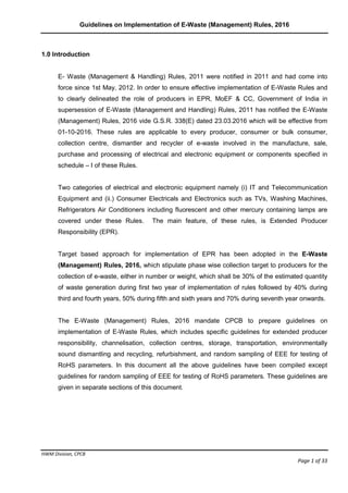 Guidelines on Implementation of E-Waste (Management) Rules, 2016
HWM Division, CPCB
Page 1 of 33
1.0 Introduction
E- Waste (Management & Handling) Rules, 2011 were notified in 2011 and had come into
force since 1st May, 2012. In order to ensure effective implementation of E-Waste Rules and
to clearly delineated the role of producers in EPR, MoEF & CC, Government of India in
supersession of E-Waste (Management and Handling) Rules, 2011 has notified the E-Waste
(Management) Rules, 2016 vide G.S.R. 338(E) dated 23.03.2016 which will be effective from
01-10-2016. These rules are applicable to every producer, consumer or bulk consumer,
collection centre, dismantler and recycler of e-waste involved in the manufacture, sale,
purchase and processing of electrical and electronic equipment or components specified in
schedule – I of these Rules.
Two categories of electrical and electronic equipment namely (i) IT and Telecommunication
Equipment and (ii.) Consumer Electricals and Electronics such as TVs, Washing Machines,
Refrigerators Air Conditioners including fluorescent and other mercury containing lamps are
covered under these Rules. The main feature, of these rules, is Extended Producer
Responsibility (EPR).
Target based approach for implementation of EPR has been adopted in the E-Waste
(Management) Rules, 2016, which stipulate phase wise collection target to producers for the
collection of e-waste, either in number or weight, which shall be 30% of the estimated quantity
of waste generation during first two year of implementation of rules followed by 40% during
third and fourth years, 50% during fifth and sixth years and 70% during seventh year onwards.
The E-Waste (Management) Rules, 2016 mandate CPCB to prepare guidelines on
implementation of E-Waste Rules, which includes specific guidelines for extended producer
responsibility, channelisation, collection centres, storage, transportation, environmentally
sound dismantling and recycling, refurbishment, and random sampling of EEE for testing of
RoHS parameters. In this document all the above guidelines have been compiled except
guidelines for random sampling of EEE for testing of RoHS parameters. These guidelines are
given in separate sections of this document.
 