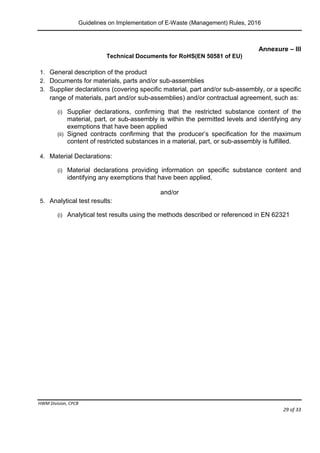 Guidelines on Implementation of E-Waste (Management) Rules, 2016
HWM Division, CPCB
Page 29 of 33
Annexure – III
Technical Documents for RoHS(EN 50581 of EU)
1. General description of the product
2. Documents for materials, parts and/or sub-assemblies
3. Supplier declarations (covering specific material, part and/or sub-assembly, or a specific
range of materials, part and/or sub-assemblies) and/or contractual agreement, such as:
(i) Supplier declarations, confirming that the restricted substance content of the
material, part, or sub-assembly is within the permitted levels and identifying any
exemptions that have been applied
(ii) Signed contracts confirming that the producer’s specification for the maximum
content of restricted substances in a material, part, or sub-assembly is fulfilled.
4. Material Declarations:
(i) Material declarations providing information on specific substance content and
identifying any exemptions that have been applied.
and/or
5. Analytical test results:
(i) Analytical test results using the methods described or referenced in EN 62321
 