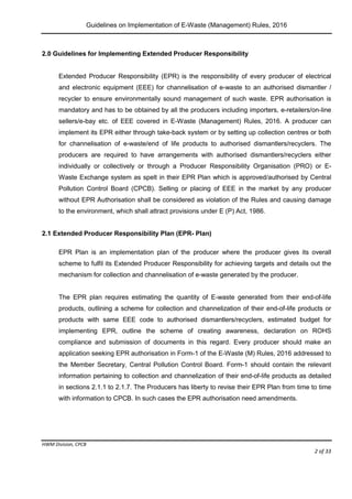 Guidelines on Implementation of E-Waste (Management) Rules, 2016
HWM Division, CPCB
Page 2 of 33
2.0 Guidelines for Implementing Extended Producer Responsibility
Extended Producer Responsibility (EPR) is the responsibility of every producer of electrical
and electronic equipment (EEE) for channelisation of e-waste to an authorised dismantler /
recycler to ensure environmentally sound management of such waste. EPR authorisation is
mandatory and has to be obtained by all the producers including importers, e-retailers/on-line
sellers/e-bay etc. of EEE covered in E-Waste (Management) Rules, 2016. A producer can
implement its EPR either through take-back system or by setting up collection centres or both
for channelisation of e-waste/end of life products to authorised dismantlers/recyclers. The
producers are required to have arrangements with authorised dismantlers/recyclers either
individually or collectively or through a Producer Responsibility Organisation (PRO) or E-
Waste Exchange system as spelt in their EPR Plan which is approved/authorised by Central
Pollution Control Board (CPCB). Selling or placing of EEE in the market by any producer
without EPR Authorisation shall be considered as violation of the Rules and causing damage
to the environment, which shall attract provisions under E (P) Act, 1986.
2.1 Extended Producer Responsibility Plan (EPR- Plan)
EPR Plan is an implementation plan of the producer where the producer gives its overall
scheme to fulfil its Extended Producer Responsibility for achieving targets and details out the
mechanism for collection and channelisation of e-waste generated by the producer.
The EPR plan requires estimating the quantity of E-waste generated from their end-of-life
products, outlining a scheme for collection and channelization of their end-of-life products or
products with same EEE code to authorised dismantlers/recyclers, estimated budget for
implementing EPR, outline the scheme of creating awareness, declaration on ROHS
compliance and submission of documents in this regard. Every producer should make an
application seeking EPR authorisation in Form-1 of the E-Waste (M) Rules, 2016 addressed to
the Member Secretary, Central Pollution Control Board. Form-1 should contain the relevant
information pertaining to collection and channelization of their end-of-life products as detailed
in sections 2.1.1 to 2.1.7. The Producers has liberty to revise their EPR Plan from time to time
with information to CPCB. In such cases the EPR authorisation need amendments.
 