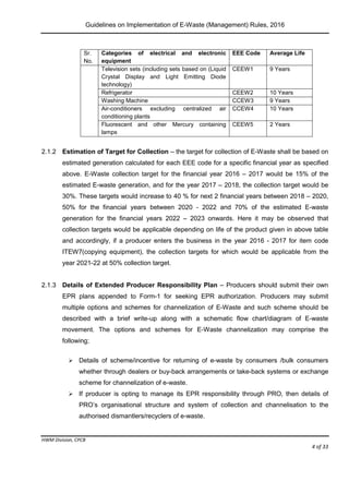 Guidelines on Implementation of E-Waste (Management) Rules, 2016
HWM Division, CPCB
Page 4 of 33
Sr.
No.
Categories of electrical and electronic
equipment
EEE Code Average Life
Television sets (including sets based on (Liquid
Crystal Display and Light Emitting Diode
technology)
CEEW1 9 Years
Refrigerator CEEW2 10 Years
Washing Machine CCEW3 9 Years
Air-conditioners excluding centralized air
conditioning plants
CCEW4 10 Years
Fluorescent and other Mercury containing
lamps
CEEW5 2 Years
2.1.2 Estimation of Target for Collection – the target for collection of E-Waste shall be based on
estimated generation calculated for each EEE code for a specific financial year as specified
above. E-Waste collection target for the financial year 2016 – 2017 would be 15% of the
estimated E-waste generation, and for the year 2017 – 2018, the collection target would be
30%. These targets would increase to 40 % for next 2 financial years between 2018 – 2020,
50% for the financial years between 2020 - 2022 and 70% of the estimated E-waste
generation for the financial years 2022 – 2023 onwards. Here it may be observed that
collection targets would be applicable depending on life of the product given in above table
and accordingly, if a producer enters the business in the year 2016 - 2017 for item code
ITEW7(copying equipment), the collection targets for which would be applicable from the
year 2021-22 at 50% collection target.
2.1.3 Details of Extended Producer Responsibility Plan – Producers should submit their own
EPR plans appended to Form-1 for seeking EPR authorization. Producers may submit
multiple options and schemes for channelization of E-Waste and such scheme should be
described with a brief write-up along with a schematic flow chart/diagram of E-waste
movement. The options and schemes for E-Waste channelization may comprise the
following;
 Details of scheme/incentive for returning of e-waste by consumers /bulk consumers
whether through dealers or buy-back arrangements or take-back systems or exchange
scheme for channelization of e-waste.
 If producer is opting to manage its EPR responsibility through PRO, then details of
PRO’s organisational structure and system of collection and channelisation to the
authorised dismantlers/recyclers of e-waste.
 