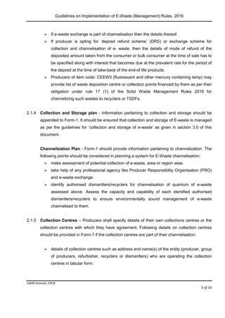 Guidelines on Implementation of E-Waste (Management) Rules, 2016
HWM Division, CPCB
Page 5 of 33
 If e-waste exchange is part of channelisation then the details thereof.
 If producer is opting for ‘deposit refund scheme’ (DRS) or exchange scheme for
collection and channelisation of e- waste, then the details of mode of refund of the
deposited amount taken from the consumer or bulk consumer at the time of sale has to
be specified along with interest that becomes due at the prevalent rate for the period of
the deposit at the time of take-back of the end-of life products.
 Producers of item code: CEEW5 (fluorescent and other mercury containing lamp) may
provide list of waste deposition centre or collection points financed by them as per their
obligation under rule 17 (1) of the Solid Waste Management Rules 2016 for
channelizing such wastes to recyclers or TSDFs.
2.1.4 Collection and Storage plan - Information pertaining to collection and storage should be
appended to Form-1. It should be ensured that collection and storage of E-waste is managed
as per the guidelines for ‘collection and storage of e-waste’ as given in section 3.0 of this
document.
Channelization Plan - Form-1 should provide information pertaining to channelization. The
following points should be considered in planning a system for E-Waste channelisation;
 make assessment of potential collection of e-waste, area or region wise.
 take help of any professional agency like Producer Responsibility Organisation (PRO)
and e-waste exchange.
 identify authorised dismantlers/recyclers for channelisation of quantum of e-waste
assessed above. Assess the capacity and capability of each identified authorised
dismantlers/recyclers to ensure environmentally sound management of e-waste
channelised to them.
2.1.5 Collection Centres – Producers shall specify details of their own collections centres or the
collection centres with which they have agreement. Following details on collection centres
should be provided in Form-1 if the collection centres are part of their channelisation;
 details of collection centres such as address and name(s) of the entity (producer, group
of producers, refurbisher, recyclers or dismantlers) who are operating the collection
centres in tabular form.
 