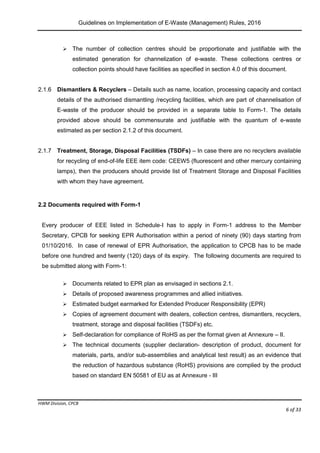 Guidelines on Implementation of E-Waste (Management) Rules, 2016
HWM Division, CPCB
Page 6 of 33
 The number of collection centres should be proportionate and justifiable with the
estimated generation for channelization of e-waste. These collections centres or
collection points should have facilities as specified in section 4.0 of this document.
2.1.6 Dismantlers & Recyclers – Details such as name, location, processing capacity and contact
details of the authorised dismantling /recycling facilities, which are part of channelisation of
E-waste of the producer should be provided in a separate table to Form-1. The details
provided above should be commensurate and justifiable with the quantum of e-waste
estimated as per section 2.1.2 of this document.
2.1.7 Treatment, Storage, Disposal Facilities (TSDFs) – In case there are no recyclers available
for recycling of end-of-life EEE item code: CEEW5 (fluorescent and other mercury containing
lamps), then the producers should provide list of Treatment Storage and Disposal Facilities
with whom they have agreement.
2.2 Documents required with Form-1
Every producer of EEE listed in Schedule-I has to apply in Form-1 address to the Member
Secretary, CPCB for seeking EPR Authorisation within a period of ninety (90) days starting from
01/10/2016. In case of renewal of EPR Authorisation, the application to CPCB has to be made
before one hundred and twenty (120) days of its expiry. The following documents are required to
be submitted along with Form-1:
 Documents related to EPR plan as envisaged in sections 2.1.
 Details of proposed awareness programmes and allied initiatives.
 Estimated budget earmarked for Extended Producer Responsibility (EPR)
 Copies of agreement document with dealers, collection centres, dismantlers, recyclers,
treatment, storage and disposal facilities (TSDFs) etc.
 Self-declaration for compliance of RoHS as per the format given at Annexure – II.
 The technical documents (supplier declaration- description of product, document for
materials, parts, and/or sub-assemblies and analytical test result) as an evidence that
the reduction of hazardous substance (RoHS) provisions are complied by the product
based on standard EN 50581 of EU as at Annexure - III
 