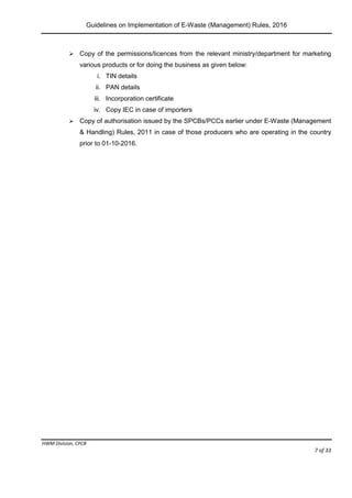 Guidelines on Implementation of E-Waste (Management) Rules, 2016
HWM Division, CPCB
Page 7 of 33
 Copy of the permissions/licences from the relevant ministry/department for marketing
various products or for doing the business as given below:
i. TIN details
ii. PAN details
iii. Incorporation certificate
iv. Copy IEC in case of importers
 Copy of authorisation issued by the SPCBs/PCCs earlier under E-Waste (Management
& Handling) Rules, 2011 in case of those producers who are operating in the country
prior to 01-10-2016.
 
