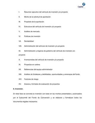 I.       Resumen ejecutivo del vehículo de inversión y/o proyecto

       II.      Monto de la solicitud de aportación

       III.     Propósito de la aportación

       IV.      Estructura del vehículo de inversión y/o proyecto

       V.       Análisis de mercado

       VI       Políticas de inversión

       VII.     Rentabilidad

       VIII.    Administración del vehículo de inversión y/o proyecto

       IX.      Administración y órganos de gobierno del vehículo de inversión y/o

       proyecto

       X.       Inversionistas del vehículo de inversión y/o proyecto

       XI.      Proyectos en cartera

       XII.     Referencias del equipo administrador

       XIII.    Análisis de fortalezas y debilidades, oportunidades y amenazas del fondo

       XIV.     Factores de riesgo

       XV.      Anexos y formatos de evaluación de proyectos

6. Inversión.

En ésta fase se concreta la inversión con base en los montos presentados y autorizados

por el Subcomité del Fondo de Coinversión y se elaboran y formalizan todos los

documentos legales necesarios.
 