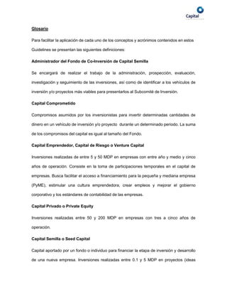 Glosario

Para facilitar la aplicación de cada uno de los conceptos y acrónimos contenidos en estos

Guidelines se presentan las siguientes definiciones:

Administrador del Fondo de Co-Inversión de Capital Semilla

Se encargará de realizar el trabajo de la administración, prospección, evaluación,

investigación y seguimiento de las inversiones, así como de identificar a los vehículos de

inversión y/o proyectos más viables para presentarlos al Subcomité de Inversión.

Capital Comprometido

Compromisos asumidos por los inversionistas para invertir determinadas cantidades de

dinero en un vehículo de inversión y/o proyecto durante un determinado periodo. La suma

de los compromisos del capital es igual al tamaño del Fondo.

Capital Emprendedor, Capital de Riesgo o Venture Capital

Inversiones realizadas de entre 5 y 50 MDP en empresas con entre año y medio y cinco

años de operación. Consiste en la toma de participaciones temporales en el capital de

empresas. Busca facilitar el acceso a financiamiento para la pequeña y mediana empresa

(PyME), estimular una cultura emprendedora, crear empleos y mejorar el gobierno

corporativo y los estándares de contabilidad de las empresas.

Capital Privado o Private Equity

Inversiones realizadas entre 50 y 200 MDP en empresas con tres a cinco años de

operación.

Capital Semilla o Seed Capital

Capital aportado por un fondo o individuo para financiar la etapa de inversión y desarrollo

de una nueva empresa. Inversiones realizadas entre 0.1 y 5 MDP en proyectos (ideas
 