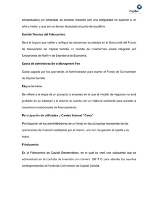conceptuales) y/o empresas de reciente creación con una antigüedad no superior a un

año y medio y que aun no hayan alcanzado el punto de equilibrio.

Comité Técnico del Fideicomiso

Será el órgano que valide y ratifique las decisiones acordadas en el Subcomité del Fondo

de Coinversión de Capital Semilla. El Comité de Fideicomiso estará integrado por

funcionarios de Nafin y de Secretaría de Economía.

Cuota de administración o Managment Fee

Cuota pagada por los aportantes al Administrador para operar el Fondo de Co-inversión

de Capital Semilla.

Etapa de inicio

Se refiere a la etapa de un proyecto o empresa en la que el modelo de negocios no está

probado en su totalidad y la misma no cuenta con un historial suficiente para acceder a

mecanismo tradicionales de financiamiento.

Participación de utilidades o Carried Interest “Carry”

Participación de los administradores de un fondo en las plusvalías resultantes de las

operaciones de inversión realizadas por el mismo, una vez recuperado el capital y su

costo.

Fideicomiso

Es el Fideicomiso de Capital Emprendedor, en el cual se creó una subcuenta que se

administrará en el contrato de inversión con número 1061113 para atender los asuntos

correspondientes al Fondo de Coinversión de Capital Semilla.
 