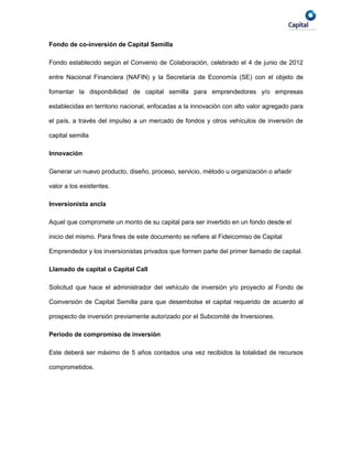 Fondo de co-inversión de Capital Semilla

Fondo establecido según el Convenio de Colaboración, celebrado el 4 de junio de 2012

entre Nacional Financiera (NAFIN) y la Secretaría de Economía (SE) con el objeto de

fomentar la disponibilidad de capital semilla para emprendedores y/o empresas

establecidas en territorio nacional, enfocadas a la innovación con alto valor agregado para

el país, a través del impulso a un mercado de fondos y otros vehículos de inversión de

capital semilla

Innovación

Generar un nuevo producto, diseño, proceso, servicio, método u organización o añadir

valor a los existentes.

Inversionista ancla

Aquel que compromete un monto de su capital para ser invertido en un fondo desde el

inicio del mismo. Para fines de este documento se refiere al Fideicomiso de Capital

Emprendedor y los inversionistas privados que formen parte del primer llamado de capital.

Llamado de capital o Capital Call

Solicitud que hace el administrador del vehículo de inversión y/o proyecto al Fondo de

Coinversión de Capital Semilla para que desembolse el capital requerido de acuerdo al

prospecto de inversión previamente autorizado por el Subcomité de Inversiones.

Periodo de compromiso de inversión

Este deberá ser máximo de 5 años contados una vez recibidos la totalidad de recursos

comprometidos.
 