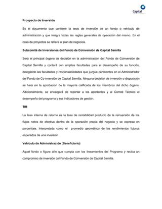 Prospecto de Inversión

Es el documento que contiene la tesis de inversión de un fondo o vehículo de

administración y que integra todas las reglas generales de operación del mismo. En el

caso de proyectos se refiere al plan de negocios.

Subcomité de Inversiones del Fondo de Coinversión de Capital Semilla

Será el principal órgano de decisión en la administración del Fondo de Coinversión de

Capital Semilla y contará con amplias facultades para el desempeño de su función,

delegando las facultades y responsabilidades que juzgue pertinentes en el Administrador

del Fondo de Co-inversión de Capital Semilla. Ninguna decisión de inversión o disposición

se hará sin la aprobación de la mayoría calificada de los miembros del dicho órgano.

Adicionalmente, se encargará de reportar a los aportantes y al Comité Técnico el

desempeño del programa y sus indicadores de gestión.

TIR

La tasa interna de retorno es la tasa de rentabilidad producto de la reinversión de los

flujos netos de efectivo dentro de la operación propia del negocio y se expresa en

porcentaje. Interpretada como el     promedio geométrico de los rendimientos futuros

esperados de una inversión

Vehículo de Administración (Beneficiario)

Aquel fondo o figura afín que cumpla con los lineamientos del Programa y reciba un

compromiso de inversión del Fondo de Coinversión de Capital Semilla.
 