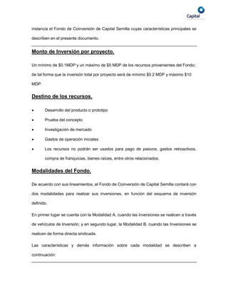 instancia el Fondo de Coinversión de Capital Semilla cuyas características principales se

describen en el presente documento.


Monto de Inversión por proyecto.

Un mínimo de $0.1MDP y un máximo de $5 MDP de los recursos provenientes del Fondo;

de tal forma que la inversión total por proyecto será de mínimo $0.2 MDP y máximo $10

MDP.


Destino de los recursos.

      Desarrollo del producto o prototipo

      Prueba del concepto

      Investigación de mercado

      Gastos de operación iniciales

      Los recursos no podrán ser usados para pago de pasivos, gastos retroactivos,

       compra de franquicias, bienes raíces, entre otros relacionados.


Modalidades del Fondo.

De acuerdo con sus lineamientos, el Fondo de Coinversión de Capital Semilla contará con

dos modalidades para realizar sus inversiones, en función del esquema de inversión

definido.

En primer lugar se cuenta con la Modalidad A, cuando las inversiones se realicen a través

de vehículos de Inversión; y en segundo lugar, la Modalidad B, cuando las Inversiones se

realicen de forma directa sindicada.

Las características y demás información sobre cada modalidad se describen a

continuación:
 