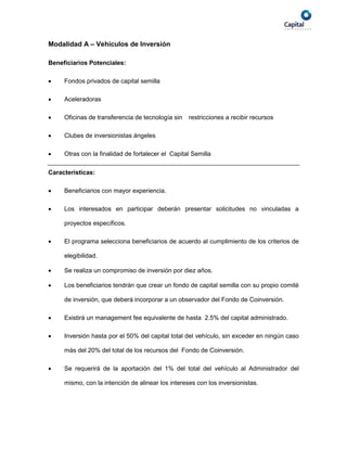Modalidad A – Vehículos de Inversión

Beneficiarios Potenciales:

    Fondos privados de capital semilla

    Aceleradoras

    Oficinas de transferencia de tecnología sin   restricciones a recibir recursos

    Clubes de inversionistas ángeles

    Otras con la finalidad de fortalecer el Capital Semilla

Características:

    Beneficiarios con mayor experiencia.

    Los interesados en participar deberán presentar solicitudes no vinculadas a

     proyectos específicos.

    El programa selecciona beneficiarios de acuerdo al cumplimiento de los criterios de

     elegibilidad.

    Se realiza un compromiso de inversión por diez años.

    Los beneficiarios tendrán que crear un fondo de capital semilla con su propio comité

     de inversión, que deberá incorporar a un observador del Fondo de Coinversión.

    Existirá un management fee equivalente de hasta 2.5% del capital administrado.

    Inversión hasta por el 50% del capital total del vehículo, sin exceder en ningún caso

     más del 20% del total de los recursos del Fondo de Coinversión.

    Se requerirá de la aportación del 1% del total del vehículo al Administrador del

     mismo, con la intención de alinear los intereses con los inversionistas.
 