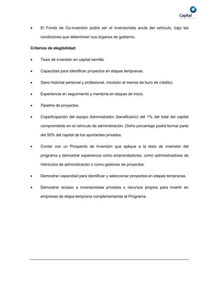     El Fondo de Co-inversión podrá ser el inversionista ancla del vehiculo, bajo las

     condiciones que determinen sus órganos de gobierno.

Criterios de elegibilidad:

    Tesis de inversión en capital semilla.

    Capacidad para identificar proyectos en etapas tempranas.

    Sano historial personal y profesional. (revisión al menos de buro de crédito)

    Experiencia en seguimiento y mentoría en etapas de inicio.

    Pipeline de proyectos.

    Coparticipación del equipo Administrador (beneficiario) del 1% del total del capital

     comprometido en el vehículo de administración. Dicho porcentaje podrá formar parte

     del 50% del capital de los aportantes privados.

    Contar con un Prospecto de Inversión que aplique a la tesis de inversión del

     programa y demostrar experiencia como emprendedores, como administradores de

     Vehículos de administración o como gestores de proyectos.

    Demostrar capacidad para identificar y seleccionar proyectos en etapas tempranas.

    Demostrar acceso a inversionistas privados o recursos propios para invertir en

     empresas de etapa temprana complementarias al Programa.
 