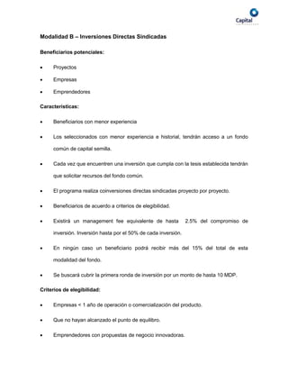 Modalidad B – Inversiones Directas Sindicadas

Beneficiarios potenciales:

    Proyectos

    Empresas

    Emprendedores

Características:

    Beneficiarios con menor experiencia

    Los seleccionados con menor experiencia e historial, tendrán acceso a un fondo

     común de capital semilla.

    Cada vez que encuentren una inversión que cumpla con la tesis establecida tendrán

     que solicitar recursos del fondo común.

    El programa realiza coinversiones directas sindicadas proyecto por proyecto.

    Beneficiarios de acuerdo a criterios de elegibilidad.

    Existirá un management fee equivalente de hasta            2.5% del compromiso de

     inversión. Inversión hasta por el 50% de cada inversión.

    En ningún caso un beneficiario podrá recibir más del 15% del total de esta

     modalidad del fondo.

    Se buscará cubrir la primera ronda de inversión por un monto de hasta 10 MDP.

Criterios de elegibilidad:

    Empresas < 1 año de operación o comercialización del producto.

    Que no hayan alcanzado el punto de equilibro.

    Emprendedores con propuestas de negocio innovadoras.
 