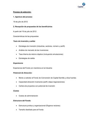 Proceso de selección:

1. Apertura del proceso

19 de julio de 2012

2. Recepción de propuestas de los beneficiarios

A partir del 19 de julio de 2012

Características de las propuestas

Tesis de inversión y salida:

      Estrategia de inversión (industrias, sectores, número y perfil)

      Análisis de mercado de las inversiones

      Tasa Interna de retorno objetivo (incluyendo simulaciones)

      Estrategias de salida

Experiencia:

Experiencia del Fondo y/o miembros en la Industria

Potencial de Atracción:

      Monto a solicitar al Fondo de Coinversión de Capital Semilla y otras fuentes

      Capacidad atracción inversores (perfil, etapa negociaciones)

      Cartera de proyectos con potencial de inversión

Costos

      Costos de administración

Estructura del Fondo:

      Estructura jurídica y organizacional (Órganos rectores)

      Tamaño diseñado para el Fondo
 