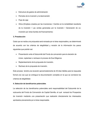   Estructura de gastos de administración

       Períodos de la inversión y la desinversión

       Flujo de caja

       Otros (Empleos creados por las inversiones • Cambio en la rentabilidad resultante

        de la inversión • Las ventas generadas por la inversión • Generación de co-

        inversión por otras fuentes de financiamiento)

3. Preselección

Cada que se reciba una propuesta será revisada por el área responsable y se determinará

de acuerdo con los criterios de elegibilidad y revisión de la información los pasos

siguientes que podrán ser:

       Presentación ante el Subcomité del Fondo de coinversión para la decisión de

        iniciar, replantear o rechazar el proceso de Due Diligence.

       Replanteamiento de la propuesta de inversión.

       Rechazo de la propuesta de inversión.

Este proceso tendrá una duración aproximadamente de 30 días hábiles para la respuesta

formal una vez que se entregue la documentación completa en la que se corrobore los

criterios de elegibilidad.

4. Selección de beneficiarios potenciales

La selección de los beneficiarios potenciales será responsabilidad del Subcomité de la

subcuenta del Fondo de Coinversión de Capital Semilla, el cual revisará los Prospectos

de inversión mediante una presentación que realizarán directamente los interesados

aprobados previamente por el área responsable.
 