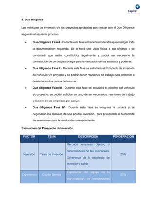 5. Due Diligence

Los vehículos de inversión y/o los proyectos aprobados para iniciar con el Due Diligence

seguirán el siguiente proceso:

       Due-Diligence Fase I.- Durante esta fase el beneficiario tendrá que entregar toda

        la documentación requerida. Se le hará una visita física a sus oficinas y se

        constatará que estén constituidos legalmente y podrá ser necesario la

        contratación de un despacho legal para la validación de los estatutos y poderes.

       Due diligence Fase II.- Durante esta fase se estudiará el Prospecto de inversión

        del vehículo y/o proyecto y se podrán tener reuniones de trabajo para entender a

        detalle todos los puntos del mismo.

       Due diligence Fase III.- Durante esta fase se estudiará el pipeline del vehículo

        y/o proyecto, se podrán solicitar en caso de ser necesarios, reuniones de trabajo

        y teasers de las empresas por apoyar.

       Due diligence Fase IV.- Durante esta fase se integrará la carpeta y se

        negociarán los términos de una posible inversión, para presentarla al Subcomité

        de inversiones para la resolución correspondiente

Evaluación del Prospecto de Inversión.

 FACTOR             TEMA                      DESCRIPCION                  PONDERACIÓN

                                    Mercado,    empresa     objetivo   y

                                    características de las inversiones.
 Inversión     Tesis de Inversión                                              20%
                                    Coherencia de la estrategia de

                                    inversión y salida

                                    Experiencia del equipo en la
Experiencia     Capital Semilla                                                20%
                                    estructuración de transacciones
 