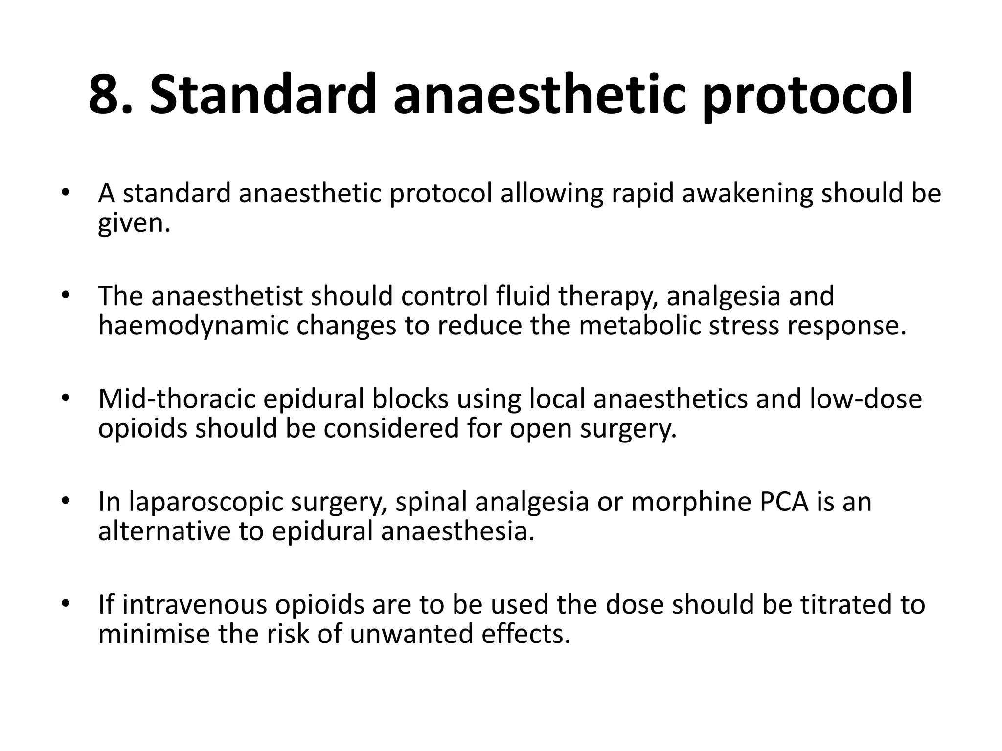 8. Standard anaesthetic protocol
• A standard anaesthetic protocol allowing rapid awakening should be
given.
• The anaesthetist should control fluid therapy, analgesia and
haemodynamic changes to reduce the metabolic stress response.
• Mid-thoracic epidural blocks using local anaesthetics and low-dose
opioids should be considered for open surgery.
• In laparoscopic surgery, spinal analgesia or morphine PCA is an
alternative to epidural anaesthesia.
• If intravenous opioids are to be used the dose should be titrated to
minimise the risk of unwanted effects.
 