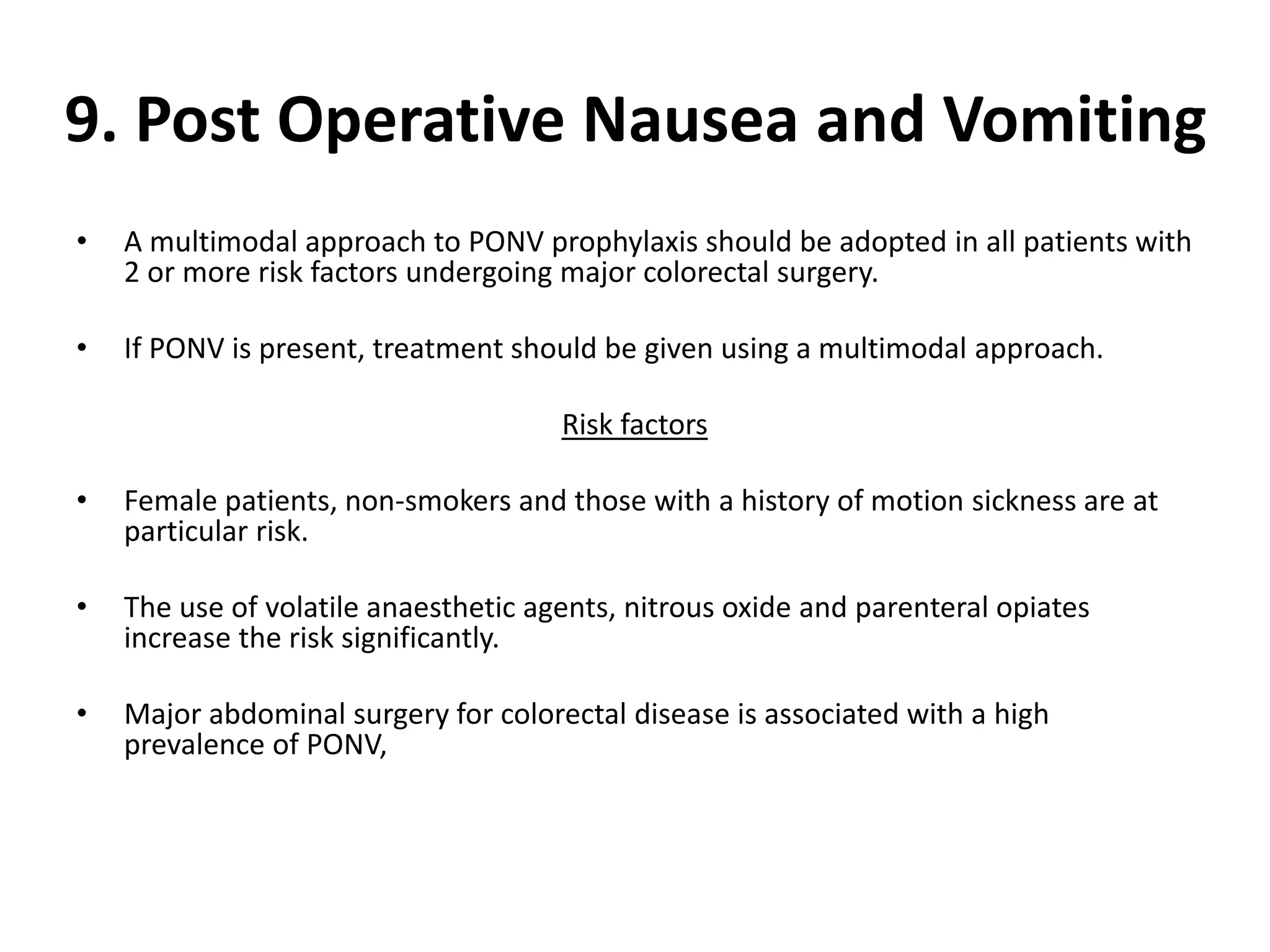 9. Post Operative Nausea and Vomiting
• A multimodal approach to PONV prophylaxis should be adopted in all patients with
2 or more risk factors undergoing major colorectal surgery.
• If PONV is present, treatment should be given using a multimodal approach.
Risk factors
• Female patients, non-smokers and those with a history of motion sickness are at
particular risk.
• The use of volatile anaesthetic agents, nitrous oxide and parenteral opiates
increase the risk significantly.
• Major abdominal surgery for colorectal disease is associated with a high
prevalence of PONV,
 