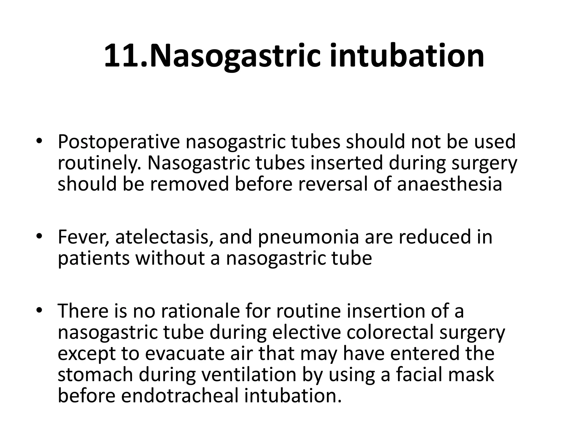 11.Nasogastric intubation
• Postoperative nasogastric tubes should not be used
routinely. Nasogastric tubes inserted during surgery
should be removed before reversal of anaesthesia
• Fever, atelectasis, and pneumonia are reduced in
patients without a nasogastric tube
• There is no rationale for routine insertion of a
nasogastric tube during elective colorectal surgery
except to evacuate air that may have entered the
stomach during ventilation by using a facial mask
before endotracheal intubation.
 