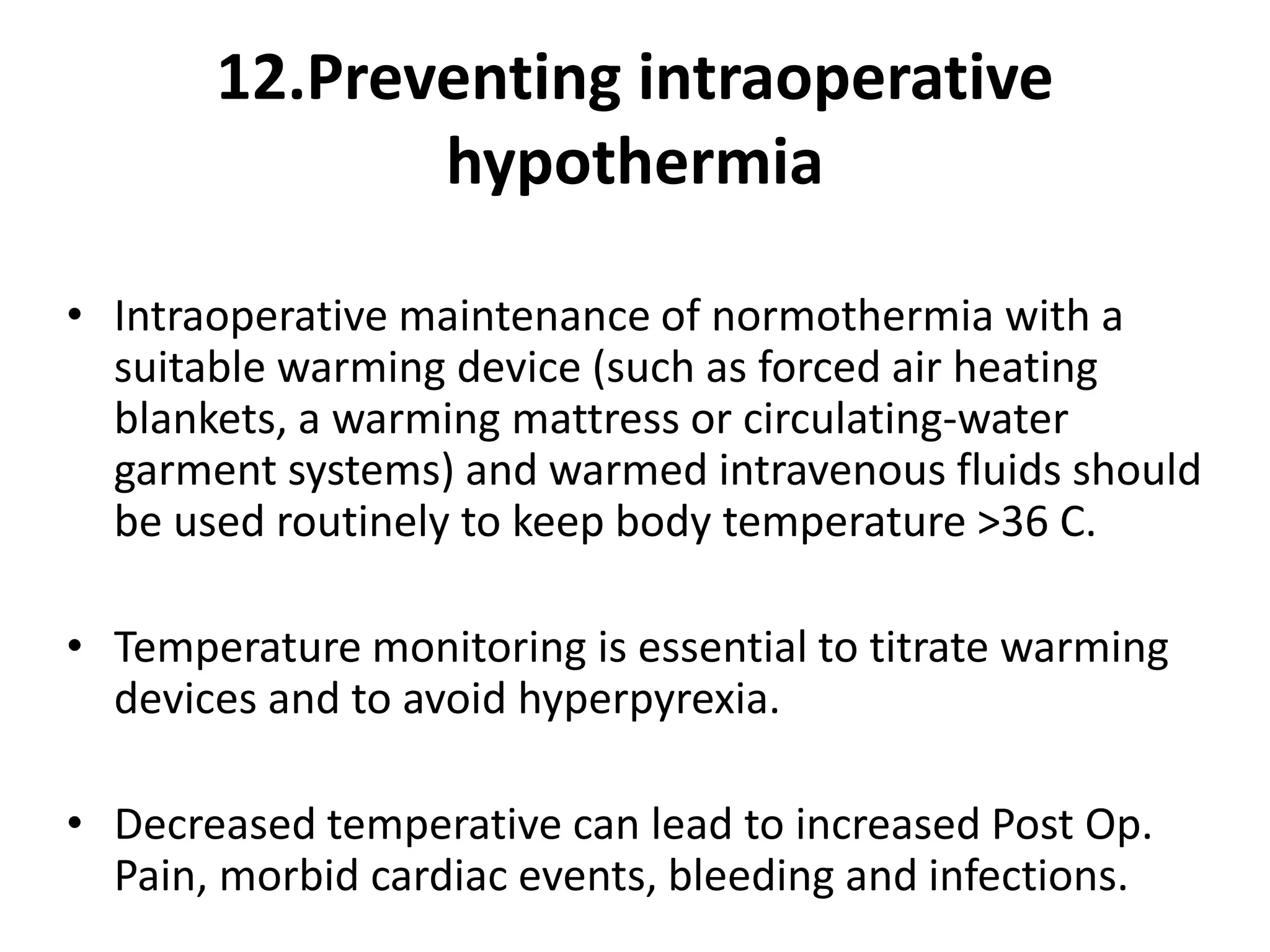 12.Preventing intraoperative
hypothermia
• Intraoperative maintenance of normothermia with a
suitable warming device (such as forced air heating
blankets, a warming mattress or circulating-water
garment systems) and warmed intravenous fluids should
be used routinely to keep body temperature >36 C.
• Temperature monitoring is essential to titrate warming
devices and to avoid hyperpyrexia.
• Decreased temperative can lead to increased Post Op.
Pain, morbid cardiac events, bleeding and infections.
 