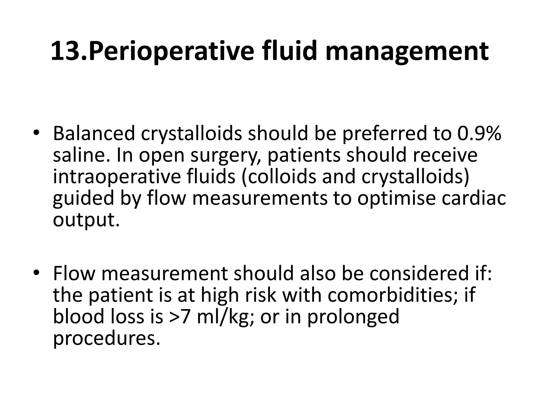13.Perioperative fluid management
• Balanced crystalloids should be preferred to 0.9%
saline. In open surgery, patients should receive
intraoperative fluids (colloids and crystalloids)
guided by flow measurements to optimise cardiac
output.
• Flow measurement should also be considered if:
the patient is at high risk with comorbidities; if
blood loss is >7 ml/kg; or in prolonged
procedures.
 