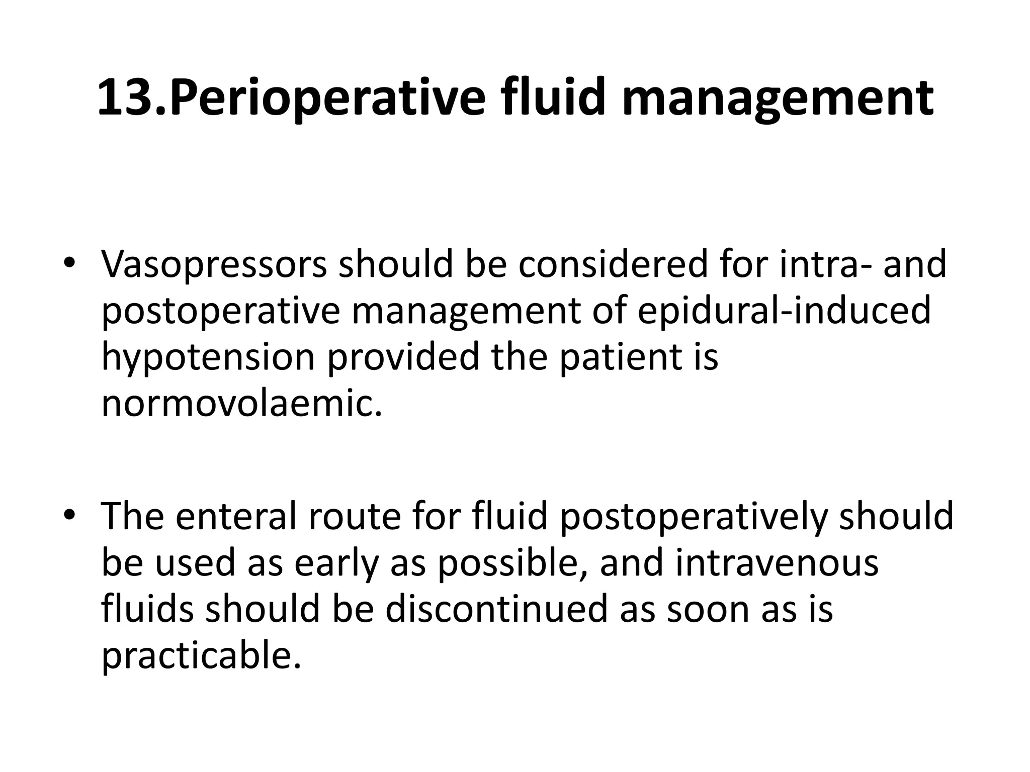13.Perioperative fluid management
• Vasopressors should be considered for intra- and
postoperative management of epidural-induced
hypotension provided the patient is
normovolaemic.
• The enteral route for fluid postoperatively should
be used as early as possible, and intravenous
fluids should be discontinued as soon as is
practicable.
 