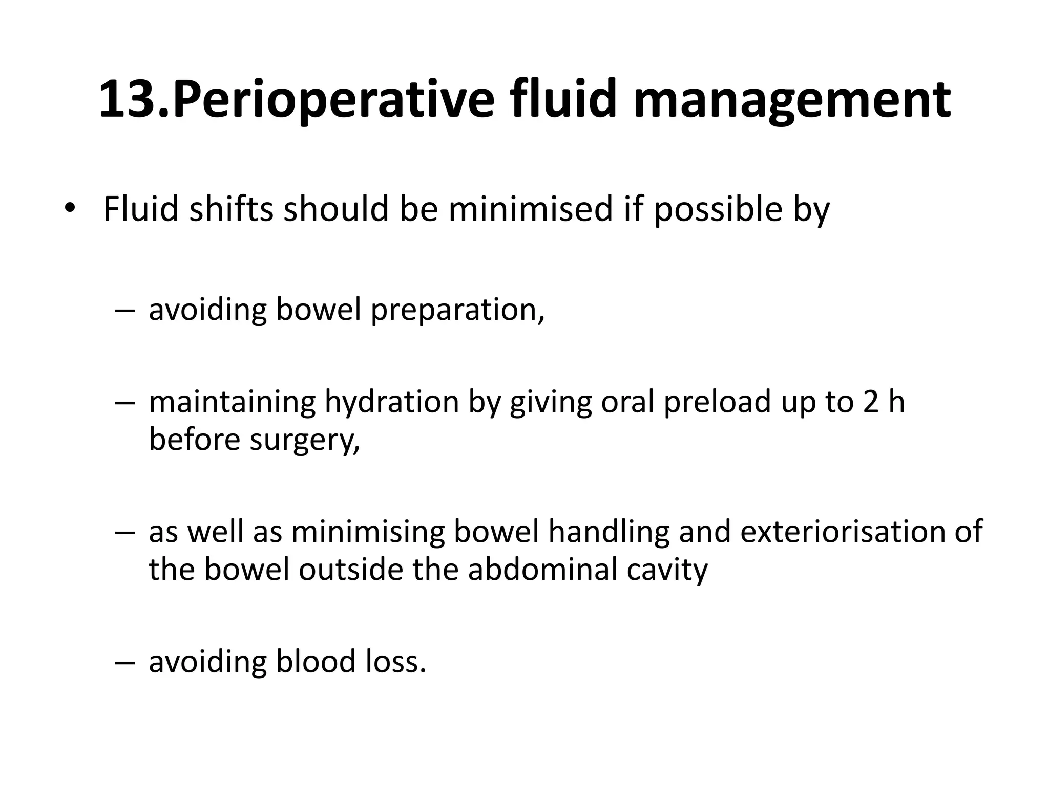 13.Perioperative fluid management
• Fluid shifts should be minimised if possible by
– avoiding bowel preparation,
– maintaining hydration by giving oral preload up to 2 h
before surgery,
– as well as minimising bowel handling and exteriorisation of
the bowel outside the abdominal cavity
– avoiding blood loss.
 