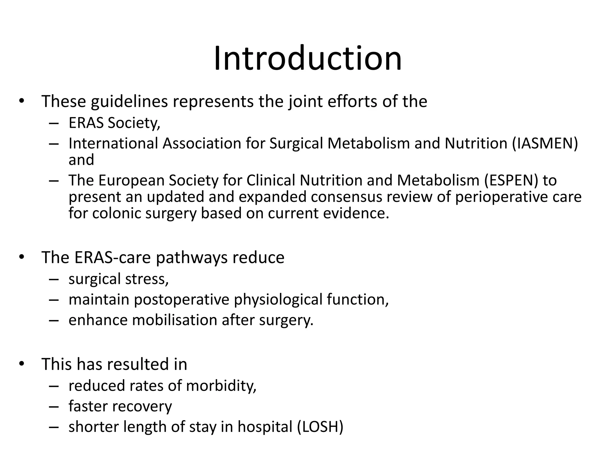 Introduction
• These guidelines represents the joint efforts of the
– ERAS Society,
– International Association for Surgical Metabolism and Nutrition (IASMEN)
and
– The European Society for Clinical Nutrition and Metabolism (ESPEN) to
present an updated and expanded consensus review of perioperative care
for colonic surgery based on current evidence.
• The ERAS-care pathways reduce
– surgical stress,
– maintain postoperative physiological function,
– enhance mobilisation after surgery.
• This has resulted in
– reduced rates of morbidity,
– faster recovery
– shorter length of stay in hospital (LOSH)
 