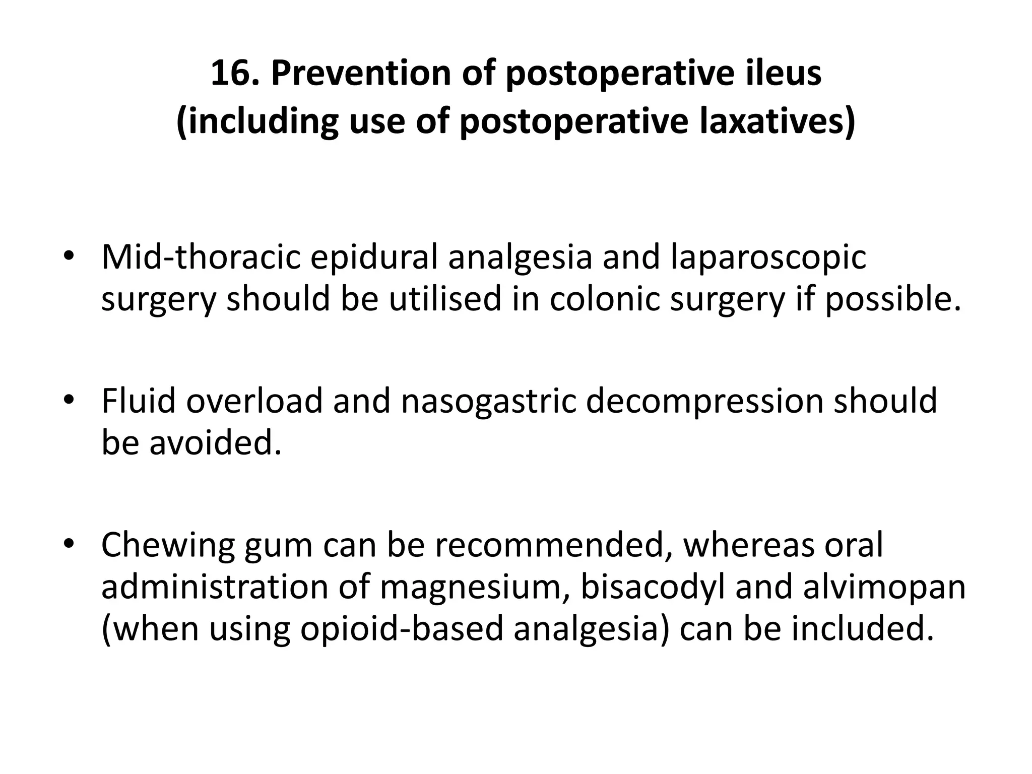 16. Prevention of postoperative ileus
(including use of postoperative laxatives)
• Mid-thoracic epidural analgesia and laparoscopic
surgery should be utilised in colonic surgery if possible.
• Fluid overload and nasogastric decompression should
be avoided.
• Chewing gum can be recommended, whereas oral
administration of magnesium, bisacodyl and alvimopan
(when using opioid-based analgesia) can be included.
 