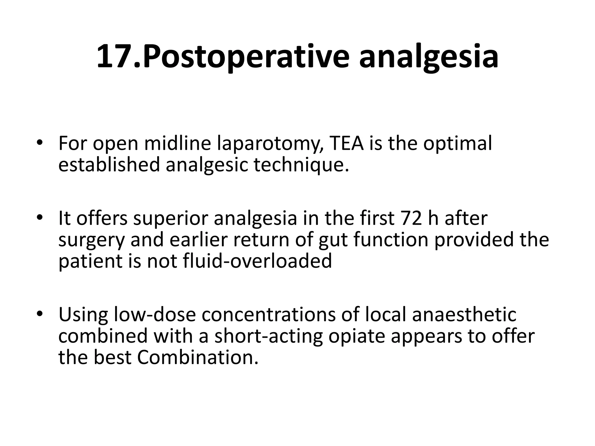 17.Postoperative analgesia
• For open midline laparotomy, TEA is the optimal
established analgesic technique.
• It offers superior analgesia in the first 72 h after
surgery and earlier return of gut function provided the
patient is not fluid-overloaded
• Using low-dose concentrations of local anaesthetic
combined with a short-acting opiate appears to offer
the best Combination.
 