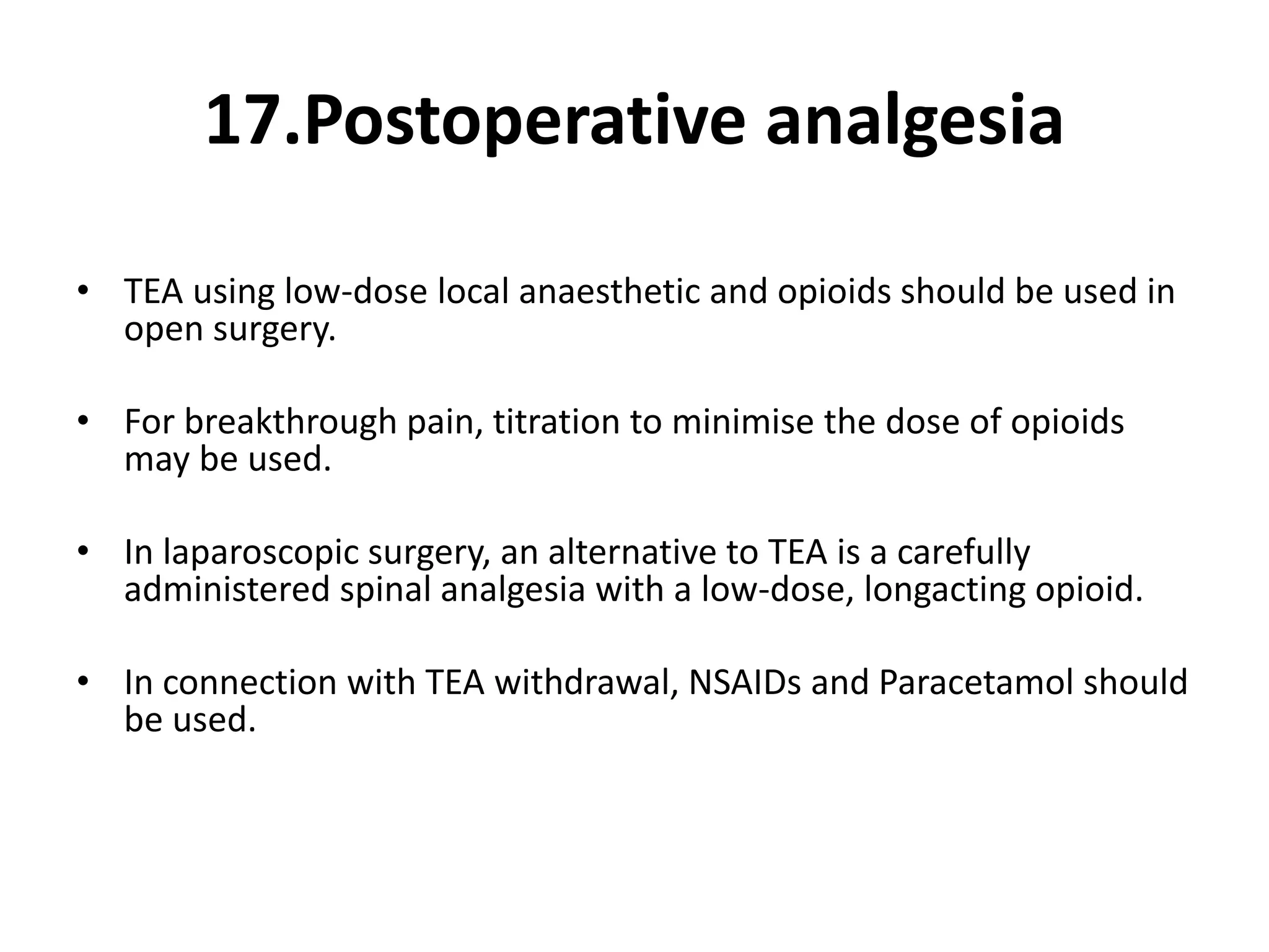 17.Postoperative analgesia
• TEA using low-dose local anaesthetic and opioids should be used in
open surgery.
• For breakthrough pain, titration to minimise the dose of opioids
may be used.
• In laparoscopic surgery, an alternative to TEA is a carefully
administered spinal analgesia with a low-dose, longacting opioid.
• In connection with TEA withdrawal, NSAIDs and Paracetamol should
be used.
 