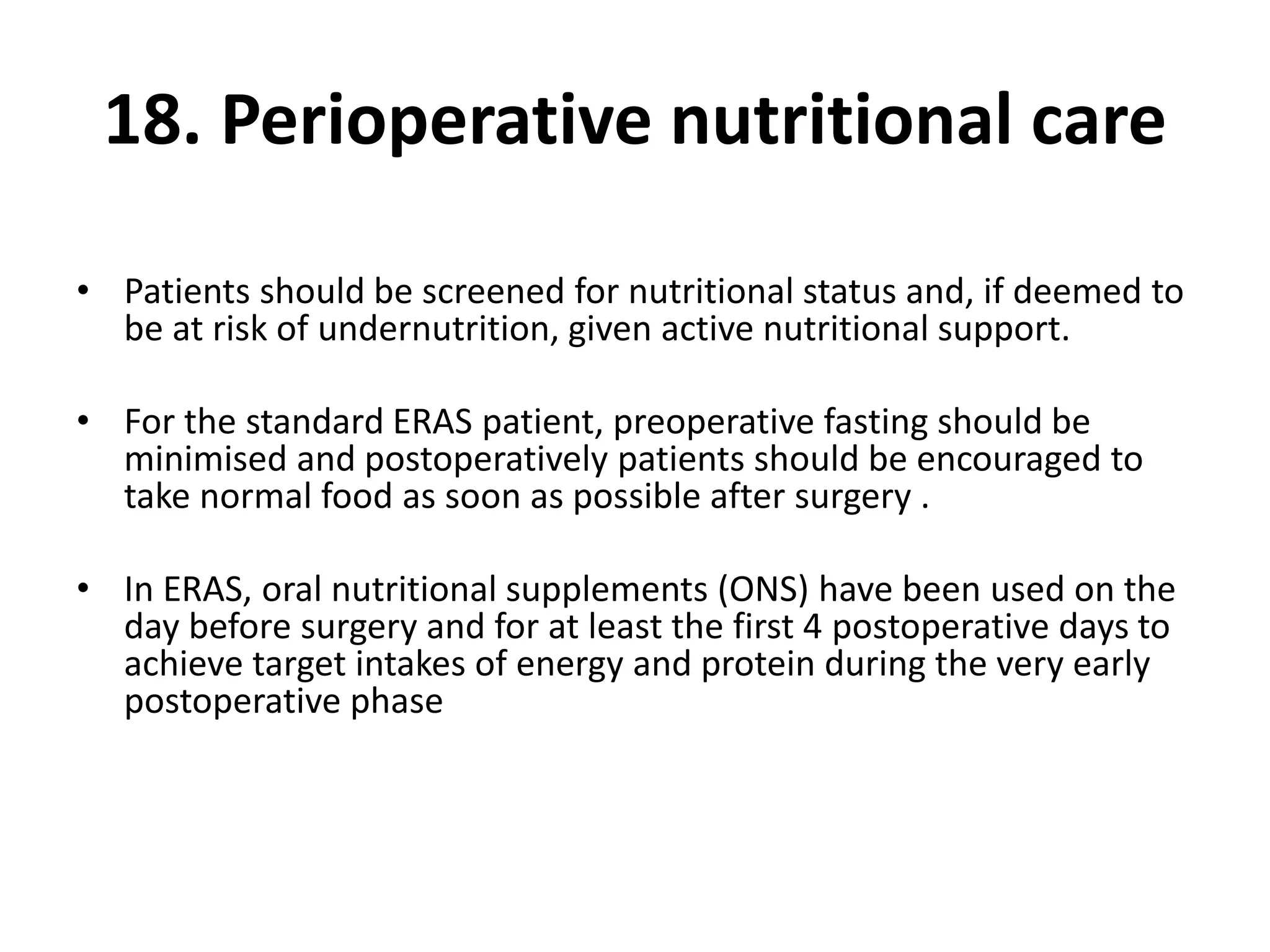 18. Perioperative nutritional care
• Patients should be screened for nutritional status and, if deemed to
be at risk of undernutrition, given active nutritional support.
• For the standard ERAS patient, preoperative fasting should be
minimised and postoperatively patients should be encouraged to
take normal food as soon as possible after surgery .
• In ERAS, oral nutritional supplements (ONS) have been used on the
day before surgery and for at least the first 4 postoperative days to
achieve target intakes of energy and protein during the very early
postoperative phase
 