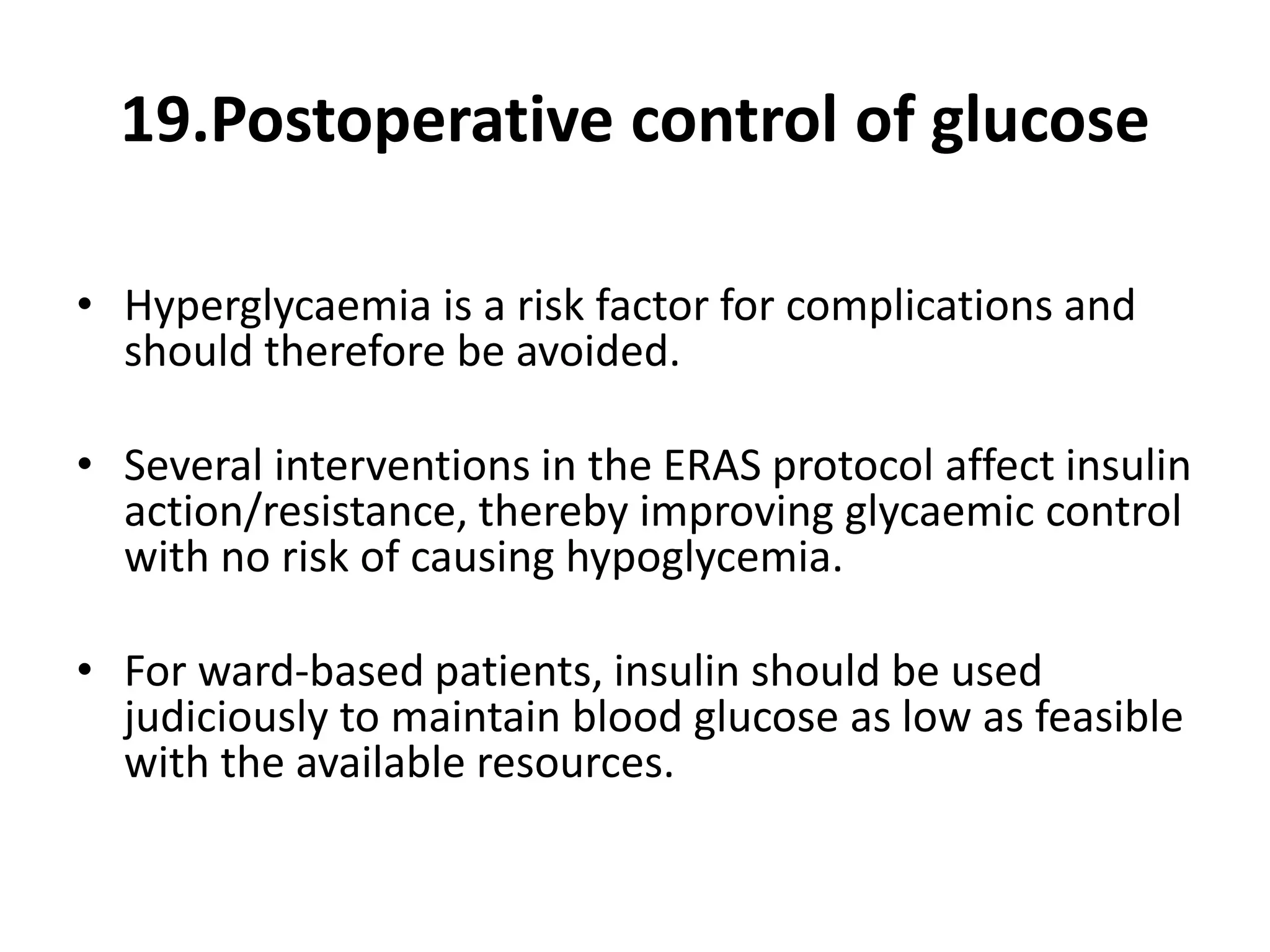 19.Postoperative control of glucose
• Hyperglycaemia is a risk factor for complications and
should therefore be avoided.
• Several interventions in the ERAS protocol affect insulin
action/resistance, thereby improving glycaemic control
with no risk of causing hypoglycemia.
• For ward-based patients, insulin should be used
judiciously to maintain blood glucose as low as feasible
with the available resources.
 