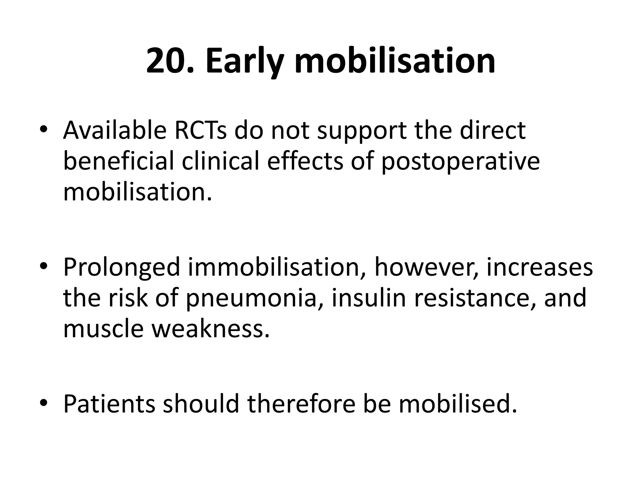 20. Early mobilisation
• Available RCTs do not support the direct
beneficial clinical effects of postoperative
mobilisation.
• Prolonged immobilisation, however, increases
the risk of pneumonia, insulin resistance, and
muscle weakness.
• Patients should therefore be mobilised.
 