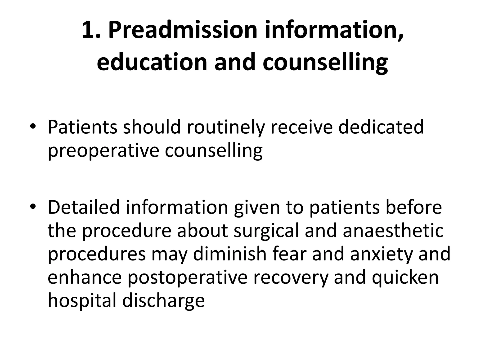 1. Preadmission information,
education and counselling
• Patients should routinely receive dedicated
preoperative counselling
• Detailed information given to patients before
the procedure about surgical and anaesthetic
procedures may diminish fear and anxiety and
enhance postoperative recovery and quicken
hospital discharge
 