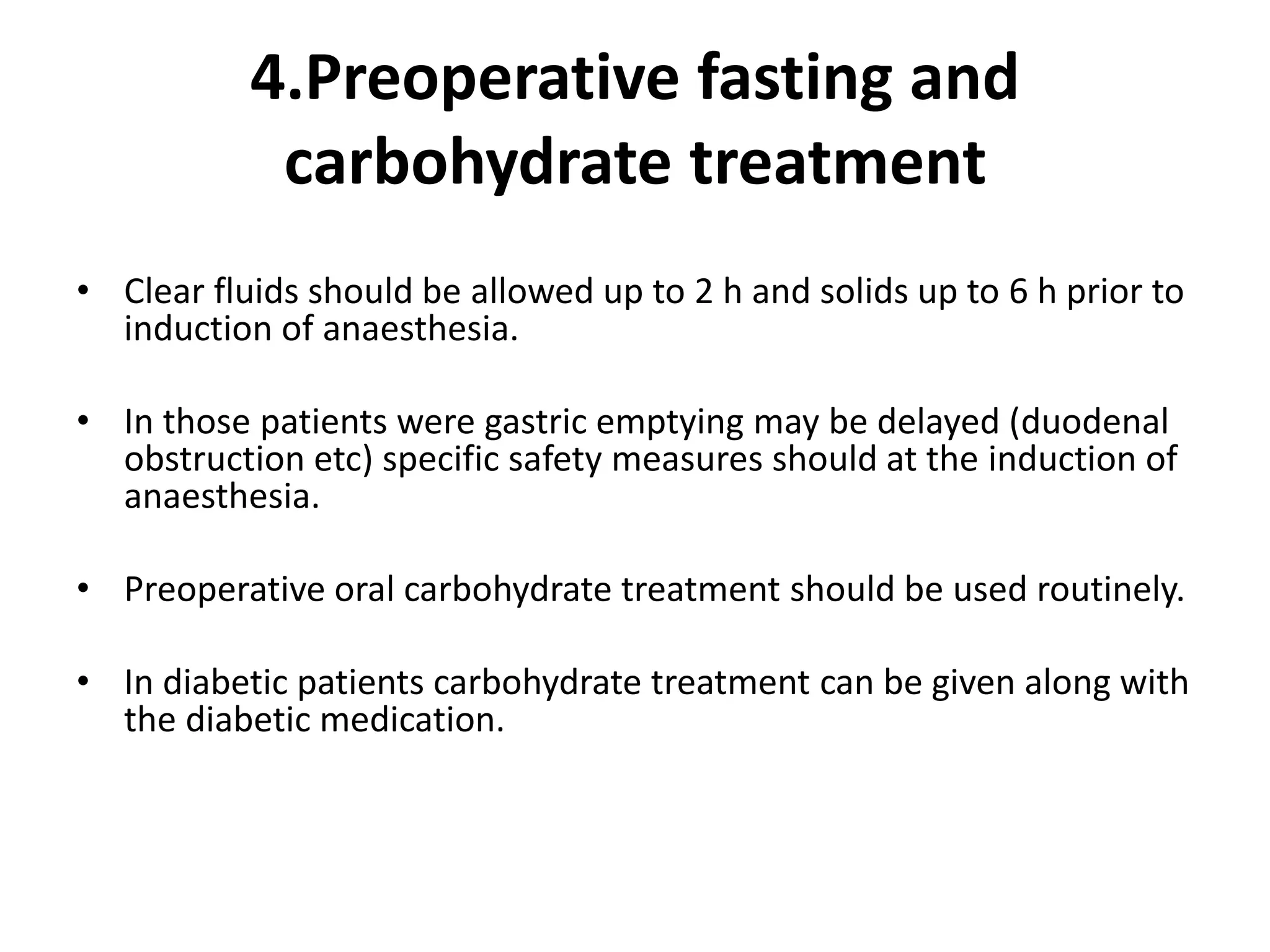 4.Preoperative fasting and
carbohydrate treatment
• Clear fluids should be allowed up to 2 h and solids up to 6 h prior to
induction of anaesthesia.
• In those patients were gastric emptying may be delayed (duodenal
obstruction etc) specific safety measures should at the induction of
anaesthesia.
• Preoperative oral carbohydrate treatment should be used routinely.
• In diabetic patients carbohydrate treatment can be given along with
the diabetic medication.
 