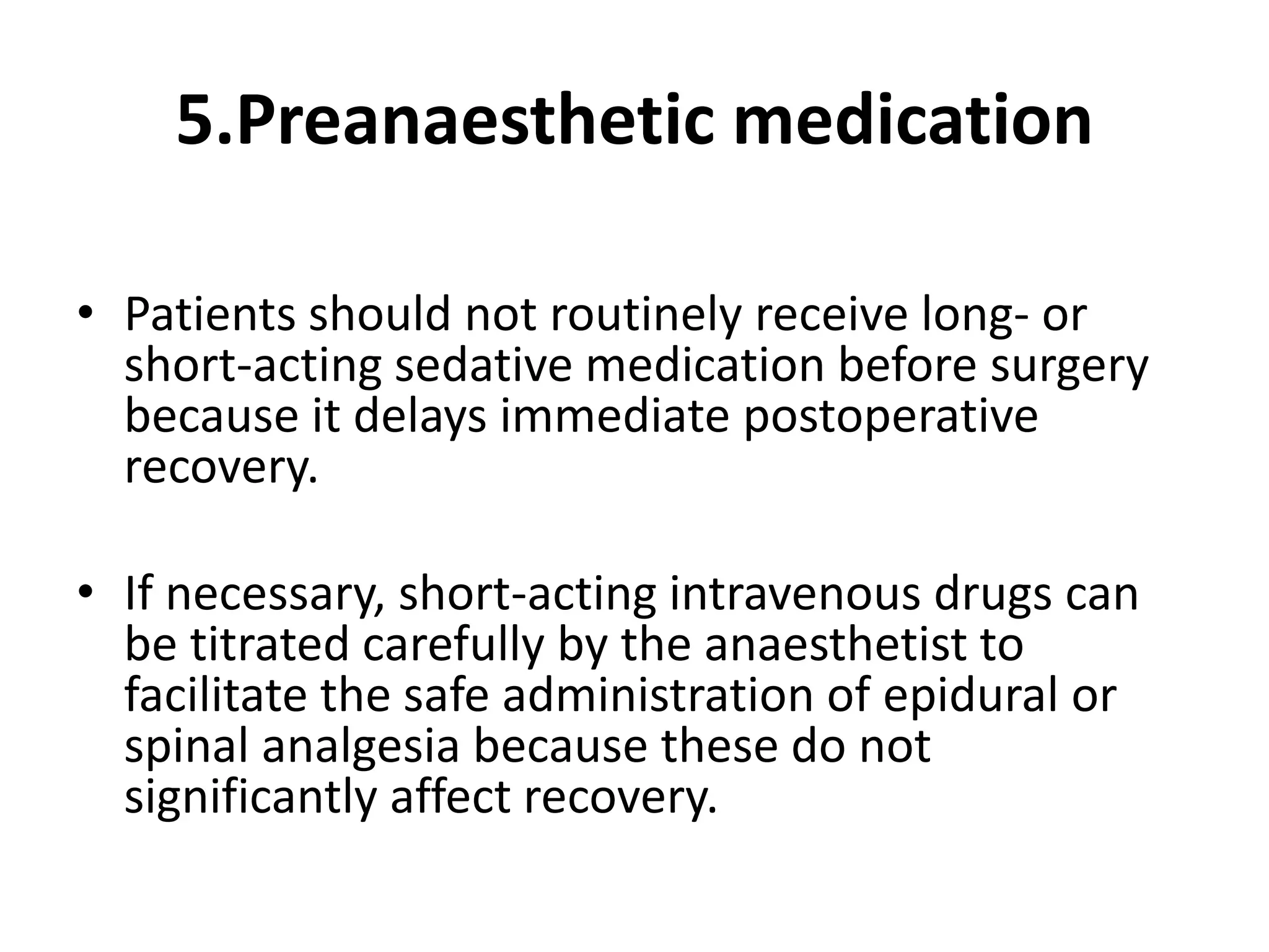 5.Preanaesthetic medication
• Patients should not routinely receive long- or
short-acting sedative medication before surgery
because it delays immediate postoperative
recovery.
• If necessary, short-acting intravenous drugs can
be titrated carefully by the anaesthetist to
facilitate the safe administration of epidural or
spinal analgesia because these do not
significantly affect recovery.
 