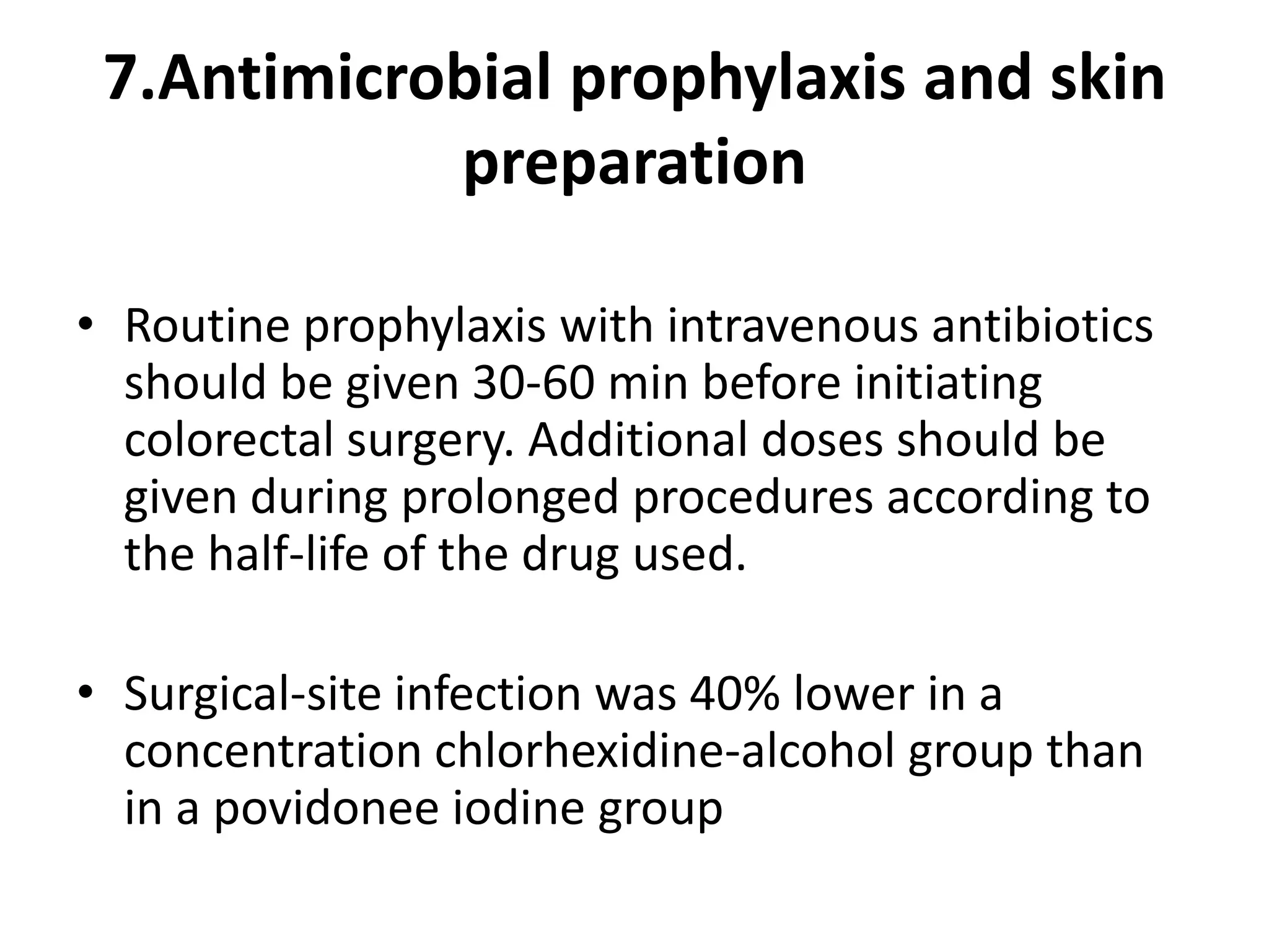 7.Antimicrobial prophylaxis and skin
preparation
• Routine prophylaxis with intravenous antibiotics
should be given 30-60 min before initiating
colorectal surgery. Additional doses should be
given during prolonged procedures according to
the half-life of the drug used.
• Surgical-site infection was 40% lower in a
concentration chlorhexidine-alcohol group than
in a povidonee iodine group
 